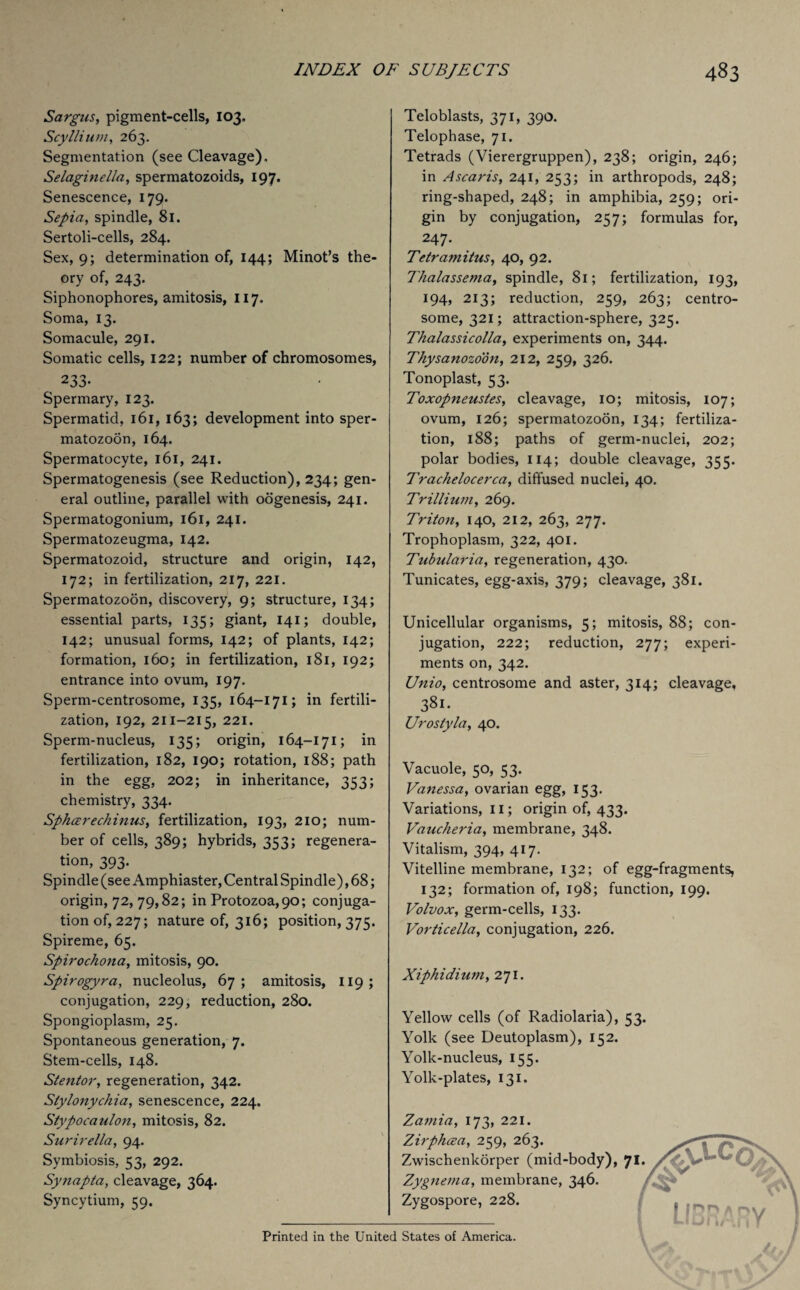 Sargus, pigment-cells, 103. ScyIlium, 263. Segmentation (see Cleavage), Selaginella, spermatozoids, 197. Senescence, 179. Sepia, spindle, 81. Sertoli-cells, 284. Sex, 9; determination of, 144; Minot’s the¬ ory of, 243. Siphonophores, amitosis, 117, Soma, 13. Somacule, 291. Somatic cells, 122; number of chromosomes, 233- Spermary, 123. Spermatid, 161, 163; development into sper¬ matozoon, 164. Spermatocyte, 161, 241. Spermatogenesis (see Reduction), 234; gen¬ eral outline, parallel with oogenesis, 241. Spermatogonium, 161, 241. Spermatozeugma, 142. Spermatozoid, structure and origin, 142, 172; in fertilization, 217, 221. Spermatozoon, discovery, 9; structure, 134; essential parts, 135; giant, 141; double, 142; unusual forms, 142; of plants, 142; formation, 160; in fertilization, 181, 192; entrance into ovum, 197. Sperm-centrosome, 135, 164-171; in fertili¬ zation, 192, 211-215, 221. Sperm-nucleus, 135; origin, 164-171; in fertilization, 182, 190; rotation, 188; path in the egg, 202; in inheritance, 353; chemistry, 334. Sphar echinus, fertilization, 193, 210; num¬ ber of cells, 389; hybrids, 353; regenera¬ tion, 393. Spindle (see Amphiaster, Central Spindle), 68; origin, 72,79,82; in Protozoa,90; conjuga¬ tion of, 227; nature of, 316; position, 375. Spireme, 65. Spirochona, mitosis, 90. Spirogyra, nucleolus, 67; amitosis, 119; conjugation, 229, reduction, 280. Spongioplasm, 25. Spontaneous generation, 7. Stem-cells, 148. Stentor, regeneration, 342. Slylonychia, senescence, 224. Stypocaulon, mitosis, 82. Surirella, 94. Symbiosis, 53, 292. Synapta, cleavage, 364. Syncytium, 59. Teloblasts, 371, 390. Telophase, 71. Tetrads (Vierergruppen), 238; origin, 246; in Ascaris, 241, 253; in arthropods, 248; ring-shaped, 248; in amphibia, 259; ori¬ gin by conjugation, 257; formulas for, 247. Tetramitus, 40, 92. Thalassema, spindle, 81; fertilization, 193, 194, 213; reduction, 259, 263; centro- some, 321; attraction-sphere, 325. Thalassicolla, experiments on, 344. Thysanozoon, 212, 259, 326. Tonoplast, 53. Toxopneustes, cleavage, 10; mitosis, 107; ovum, 126; spermatozoon, 134; fertiliza¬ tion, 188; paths of germ-nuclei, 202; polar bodies, 114; double cleavage, 355. Trachelocerca, diffused nuclei, 40. Trillium, 269. Triton, 140, 212, 263, 277. Trophoplasm, 322, 401. Tubularia, regeneration, 430. Tunicates, egg-axis, 379; cleavage, 381. Unicellular organisms, 5; mitosis, 88; con¬ jugation, 222; reduction, 277; experi¬ ments on, 342. Unio, centrosome and aster, 314; cleavage, 381. Urostyla, 40. Vacuole, 50, 53. Vanessa, ovarian egg, 153. Variations, 11; origin of, 433. Vaucheria, membrane, 348. Vitalism, 394, 417. Vitelline membrane, 132; of egg-fragments, 132; formation of, 198; function, 199. Volvox, germ-cells, 133. Vorticella, conjugation, 226. Xiphidium, 271. Yellow cells (of Radiolaria), Yolk (see Deutoplasm), 152. Yolk-nucleus, 155. Yolk-plates, 131. Zamia, 173, 221. Zirphcea, 259, 263. Zwischenkorper (mid-body), Zygnema, membrane, 346. Zygospore, 228. 53- Printed in the United States of America.