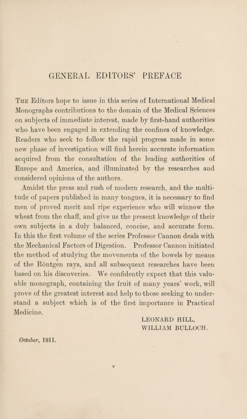 GENERAL EDITORS’ PREFACE The Editors hope to issue in this series of International Medical Monographs contributions to the domain of the Medical Sciences on subjects of immediate interest, made by first-hand authorities who have been engaged in extending the confines of knowledge. Readers who seek to follow the rapid progress made in some new phase of investigation will find herein accurate information acquired from the consultation of the leading authorities of Europe and America, and illuminated by the researches and considered opinions of the authors. Amidst the press and rush of modern research, and the multi¬ tude of papers published in many tongues, it is necessary to find men of proved merit and ripe experience who will winnow the wheat from the chaff, and give us the present knowledge of their own subjects in a duly balanced, concise, and accurate form. In this the first volume of the series Professor Cannon deals with the Mechanical Factors of Digestion. Professor Cannon initiated the method of studying the movements of the bowels by means of the Rontgen rays, and all subsequent researches have been based on his discoveries. We confidently expect that this valu¬ able monograph, containing the fruit of many years’ work, will prove of the greatest interest and help to those seeking to under¬ stand a subject which is of the first importance in Practical Medicine. LEONARD RILL, WILLIAM BULLOCH. October, 1911.