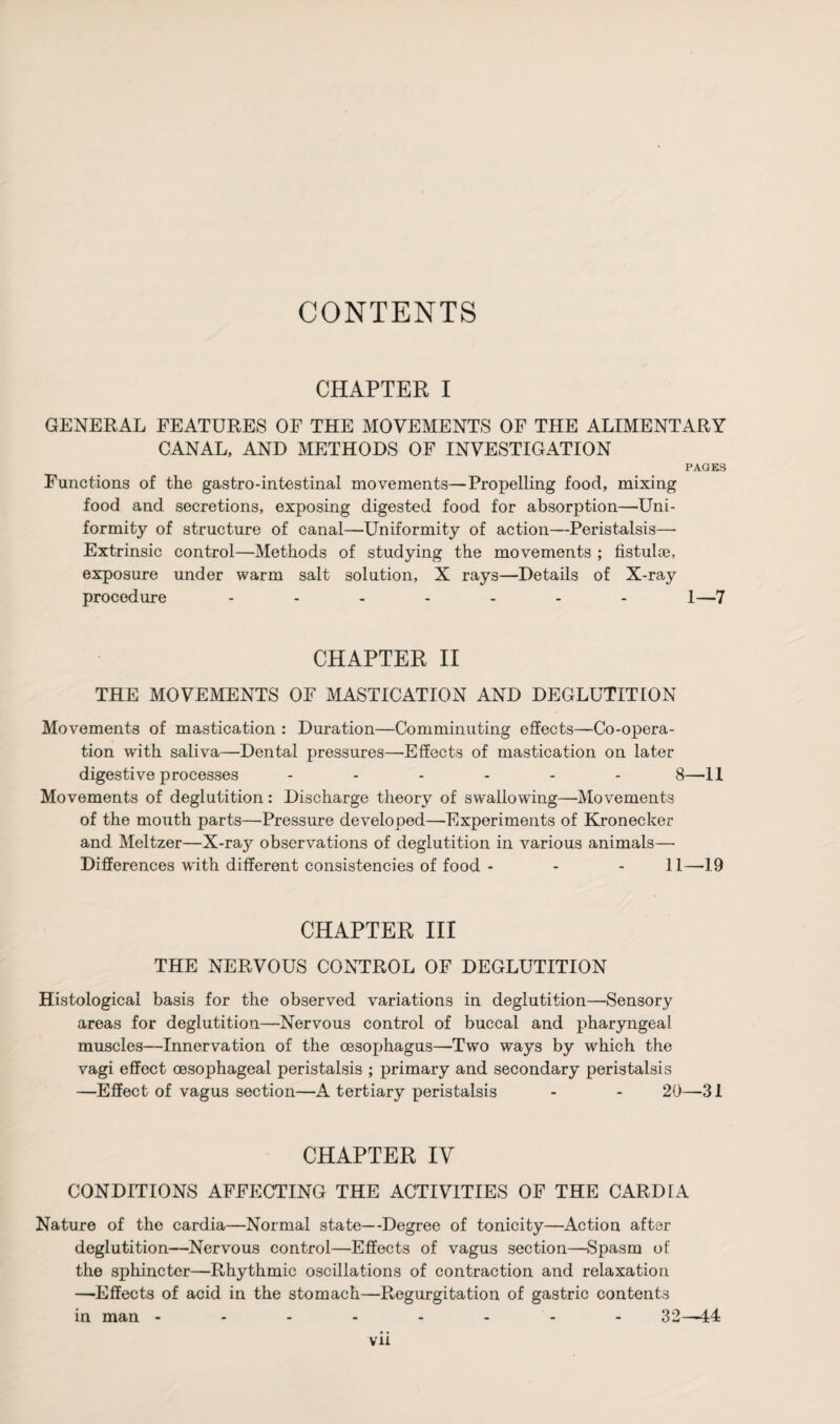 CONTENTS CHAPTER I GENERAL FEATURES OF THE MOVEMENTS OF THE ALIMENTARY CANAL, AND METHODS OF INVESTIGATION PAGES Functions of the gastro-intestinal movements—Propelling food, mixing food and secretions, exposing digested food for absorption—Uni¬ formity of structure of canal—Uniformity of action—Peristalsis— Extrinsic control—Methods of studying the movements ; fistulse, exposure under warm salt solution, X rays—Details of X-ray procedure ....... l—7 CHAPTER II THE MOVEMENTS OF MASTICATION AND DEGLUTITION Movements of mastication : Duration—Comminuting effects—Co-opera¬ tion with saliva—Dental pressures—-Effects of mastication on later digestive processes ...... 8—11 Movements of deglutition: Discharge theory of swallowing—-Movements of the mouth parts—Pressure developed—-Experiments of Kronecker and Meltzer—X-ray observations of deglutition in various animals— Differences with different consistencies of food - - - 11—-19 CHAPTER III THE NERVOUS CONTROL OF DEGLUTITION Histological basis for the observed variations in deglutition—-Sensory areas for deglutition—Nervous control of buccal and pharyngeal muscles—Innervation of the oesophagus—Two ways by which the vagi effect oesophageal peristalsis ; primary and secondary peristalsis —Effect of vagus section—A tertiary peristalsis - - 20—31 CHAPTER IV CONDITIONS AFFECTING THE ACTIVITIES OF THE CARD IA Nature of the cardia—Normal state—Degree of tonicity—Action after deglutition—Nervous control—Effects of vagus section—Spasm of the sphincter—Rhythmic oscillations of contraction and relaxation —-Effects of acid in the stomach—Regurgitation of gastric contents in man -------- 32—44