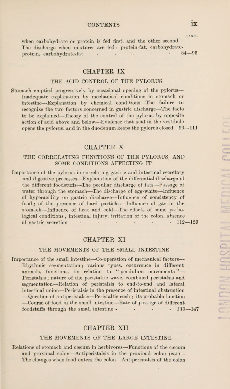 PAGES when carbohydrate or protein is fed first, and the other second— The discharge when mixtures are fed : protein-fat, carbohydrate- protein, carbohydrate-fat ----- 84—95 CHAPTER IX THE ACID CONTROL OF THE PYLORUS Stomach emptied progressively by occasional opening of the pylorus— Inadequate explanation by mechanical conditions in stomach or intestine—Explanation by chemical conditions—The failure to recognize the two factors concerned in gastric discharge—The facts to be explained—Theory of the control of the pylorus by opposite action of acid above and below—Evidence that acid in the vestibule opens the pylorus, and in the duodenum keeps the pylorus closed 96—-111 CHAPTER X THE CORRELATING FUNCTIONS OF THE PYLORUS, AND SOME CONDITIONS AFFECTING IT Importance of the pylorus in correlating gastric and intestinal secretory and digestive processes—Explanation of the differential discharge of the different foodstuffs—The peculiar discharge of fats—Passage of water through the stomach—The discharge of egg-white—Influence of hyperacidity on gastric discharge—Influence of consistency of food ; of the presence of hard particles—Influence of gas in the stomach—Influence of heat and cold—The effects of some patho¬ logical conditions ; intestinal injury, irritation of the colon, absence of gastric secretion ------ 112—129 CHAPTER XI THE MOVEMENTS OF THE SMALL INTESTINE Importance of the small intestine—Co-operation of mechanical factors— Rhythmic segmentation; various types, occurrence in different animals, functions, its relation to “ pendulum movements ”— Peristalsis ; nature of the peristaltic wave, combined peristalsis and segmentation—Relation of peristalsis to end-to-end and lateral intestinal union—Peristalsis in the presence of intestinal obstruction —Question of antiperistalsis—Peristaltic rush ; its probable function —Course of food in the small intestine—Rate of passage of different foodstuffs through the small intestine - - - - 130—147 CHAPTER XII THE MOVEMENTS OF THE LARGE INTESTINE Relations of 3tomach and caecum in herbivores—Functions of the caecum and proximal colon—Antiperistalsis in the proximal colon (cat)— The changes when food enters the colon—Antiperistalsis of the colon