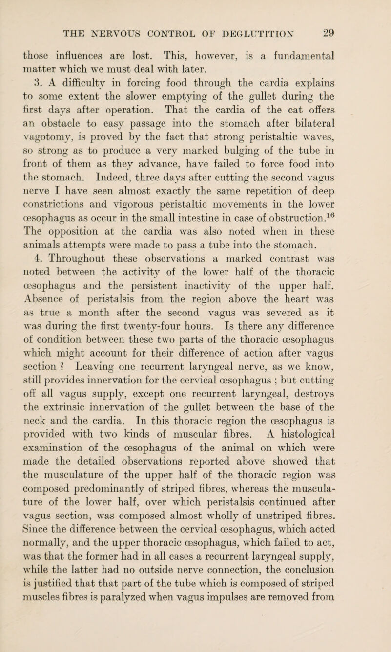 those influences are lost. This, however, is a fundamental matter which we must deal with later. 3. A difficulty in forcing food through the cardia explains to some extent the slower emptying of the gullet during the first days after operation. That the cardia of the cat offers an obstacle to easy passage into the stomach after bilateral vagotomy, is proved by the fact that strong peristaltic waves, so strong as to produce a very marked bulging of the tube in front of them as they advance, have failed to force food into the stomach. Indeed, three days after cutting the second vagus nerve I have seen almost exactly the same repetition of deep constrictions and vigorous peristaltic movements in the lower oesophagus as occur in the small intestine in case of obstruction.16 The opposition at the cardia was also noted when in these animals attempts were made to pass a tube into the stomach. 4. Throughout these observations a marked contrast was noted between the activity of the lower half of the thoracic oesophagus and the persistent inactivity of the upper half. Absence of peristalsis from the region above the heart was as true a month after the second vagus was severed as it was during the first twenty-four hours. Is there any difference of condition between these two parts of the thoracic oesophagus which might account for their difference of action after vagus section ? Leaving one recurrent laryngeal nerve, as we know, still provides innervation for the cervical oesophagus ; but cutting off all vagus supply, except one recurrent laryngeal, destroys the extrinsic innervation of the gullet between the base of the neck and the cardia. In this thoracic region the oesophagus is provided with two kinds of muscular fibres. A histological examination of the oesophagus of the animal on which were made the detailed observations reported above showed that the musculature of the upper half of the thoracic region was composed predominantly of striped fibres, whereas the muscula¬ ture of the lower half, over which peristalsis continued after vagus section, was composed almost wholly of unstriped fibres. Since the difference between the cervical oesophagus, which acted normally, and the upper thoracic oesophagus, which failed to act, was that the former had in all cases a recurrent laryngeal supply, while the latter had no outside nerve connection, the conclusion is justified that that part of the tube which is composed of striped muscles fibres is paralyzed when vagus impulses are removed from