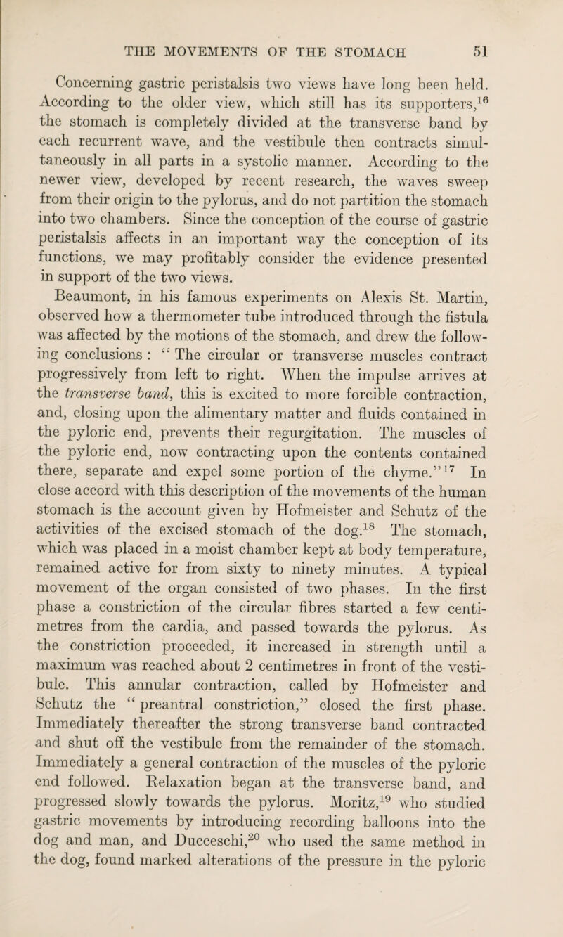 Concerning gastric peristalsis two views have long been held. According to the older view, which still has its supporters,16 the stomach is completely divided at the transverse band by each recurrent wave, and the vestibule then contracts simul¬ taneously in all parts in a systolic manner. According to the newer view, developed by recent research, the waves sweep from their origin to the pylorus, and do not partition the stomach into two chambers. Since the conception of the course of gastric peristalsis affects in an important way the conception of its functions, we may profitably consider the evidence presented in support of the two views. Beaumont, in his famous experiments on Alexis St. Martin, observed how a thermometer tube introduced through the fistula was affected by the motions of the stomach, and drew the follow¬ ing conclusions : “ The circular or transverse muscles contract progressively from left to right. When the impulse arrives at the transverse band, this is excited to more forcible contraction, and, closing upon the alimentary matter and fluids contained in the pyloric end, prevents their regurgitation. The muscles of the pyloric end, now contracting upon the contents contained there, separate and expel some portion of the chyme.”17 In close accord with this description of the movements of the human stomach is the account given by Hofmeister and Schutz of the activities of the excised stomach of the dog.18 The stomach, which was placed in a moist chamber kept at body temperature, remained active for from sixty to ninety minutes. A typical movement of the organ consisted of two phases. In the first phase a constriction of the circular fibres started a few centi¬ metres from the cardia, and passed towards the pylorus. As the constriction proceeded, it increased in strength until a maximum was reached about 2 centimetres in front of the vesti¬ bule. This annular contraction, called by Hofmeister and Schutz the “ preantral constriction,” closed the first phase. Immediately thereafter the strong transverse band contracted and shut off the vestibule from the remainder of the stomach. Immediately a general contraction of the muscles of the pyloric end followed. Kelaxation began at the transverse band, and progressed slowly towards the pylorus. Moritz,19 who studied gastric movements by introducing recording balloons into the dog and man, and Ducceschi,20 who used the same method in the dog, found marked alterations of the pressure in the pyloric