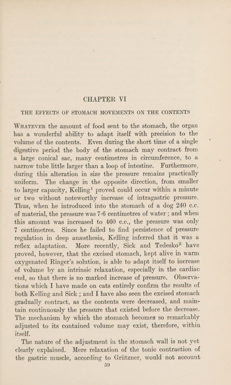 CHAPTER VI THE EFFECTS OF STOMACH MOVEMENTS ON THE CONTENTS Whatever the amount of food sent to the stomach, the organ has a wonderful ability to adapt itself with precision to the volume of the contents. Even during the short time of a single digestive period the body of the stomach may contract from a large conical sac, many centimetres in circumference, to a narrow tube little larger than a loop of intestine. Furthermore, during this alteration in size the pressure remains practically uniform. The change in the opposite direction, from smaller to larger capacity, Kelling1 proved could occur within a minute or two without noteworthy increase of intragastric pressure. Thus, when he introduced into the stomach of a dog 240 c.c. of material, the pressure was 7-6 centimetres of water ; and when this amount was increased to 460 c.c., the pressure was only 7 centimetres. Since he failed to find persistence of pressure regulation in deep anaesthesia, Kelling inferred that it was a reflex adaptation. More recently, Sick and Tedesko2 have proved, however, that the excised stomach, kept alive in warm oxygenated Ringer’s solution, is able to adapt itself to increase of volume by an intrinsic relaxation, especially in the cardiac end, so that there is no marked increase of pressure. Observa¬ tions which I have made on cats entirely confirm the results of both Kelling and Sick ; and I have also seen the excised stomach gradually contract, as the contents were decreased, and main¬ tain continuously the pressure that existed before the decrease. The mechanism by which the stomach becomes so remarkably adjusted to its contained volume may exist, therefore, within itself. The nature of the adjustment in the stomach wall is not yet clearly explained. Mere relaxation of the tonic contraction of the gastric muscle, according to Griitzner, would not account