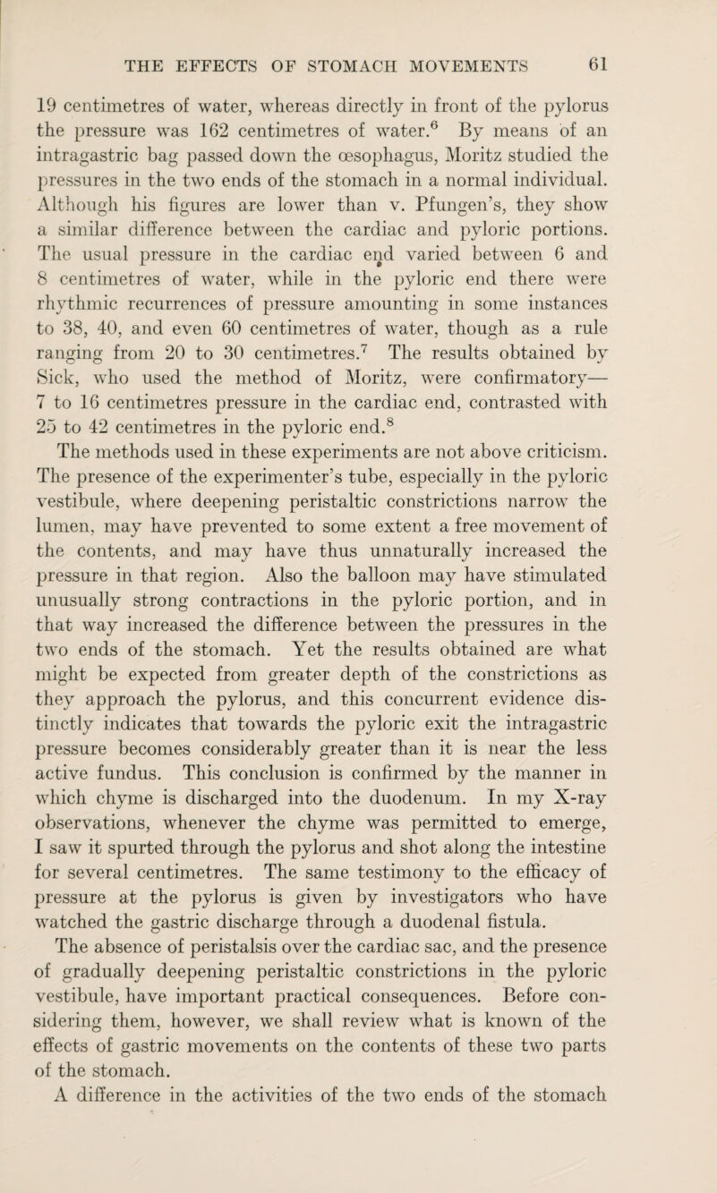 19 centimetres of water, whereas directly in front of the pylorus the pressure was 162 centimetres of water.6 By means of an intragastric bag passed down the oesophagus, Moritz studied the pressures in the two ends of the stomach in a normal individual. Although his figures are lower than v. Pfungen’s, they show a similar difference between the cardiac and pyloric portions. The usual pressure in the cardiac end varied between 6 and 8 centimetres of water, while in the pyloric end there were rhythmic recurrences of pressure amounting in some instances to 38, 40, and even 60 centimetres of water, though as a rule ranging from 20 to 30 centimetres.7 The results obtained bv Sick, who used the method of Moritz, were confirmatory— 7 to 16 centimetres pressure in the cardiac end, contrasted with 25 to 42 centimetres in the pyloric end.8 The methods used in these experiments are not above criticism. The presence of the experimenter’s tube, especially in the pyloric vestibule, where deepening peristaltic constrictions narrow the lumen, may have prevented to some extent a free movement of the contents, and may have thus unnaturally increased the pressure in that region. Also the balloon may have stimulated unusually strong contractions in the pyloric portion, and in that way increased the difference between the pressures in the two ends of the stomach. Yet the results obtained are what might be expected from greater depth of the constrictions as they approach the pylorus, and this concurrent evidence dis¬ tinctly indicates that towards the pyloric exit the intragastric pressure becomes considerably greater than it is near the less active fundus. This conclusion is confirmed by the manner in which chyme is discharged into the duodenum. In my X-ray observations, whenever the chyme was permitted to emerge, I saw it spurted through the pylorus and shot along the intestine for several centimetres. The same testimony to the efficacy of pressure at the pylorus is given by investigators who have watched the gastric discharge through a duodenal fistula. The absence of peristalsis over the cardiac sac, and the presence of gradually deepening peristaltic constrictions in the pyloric vestibule, have important practical consequences. Before con¬ sidering them, however, we shall review what is known of the effects of gastric movements on the contents of these two parts of the stomach. A difference in the activities of the two ends of the stomach