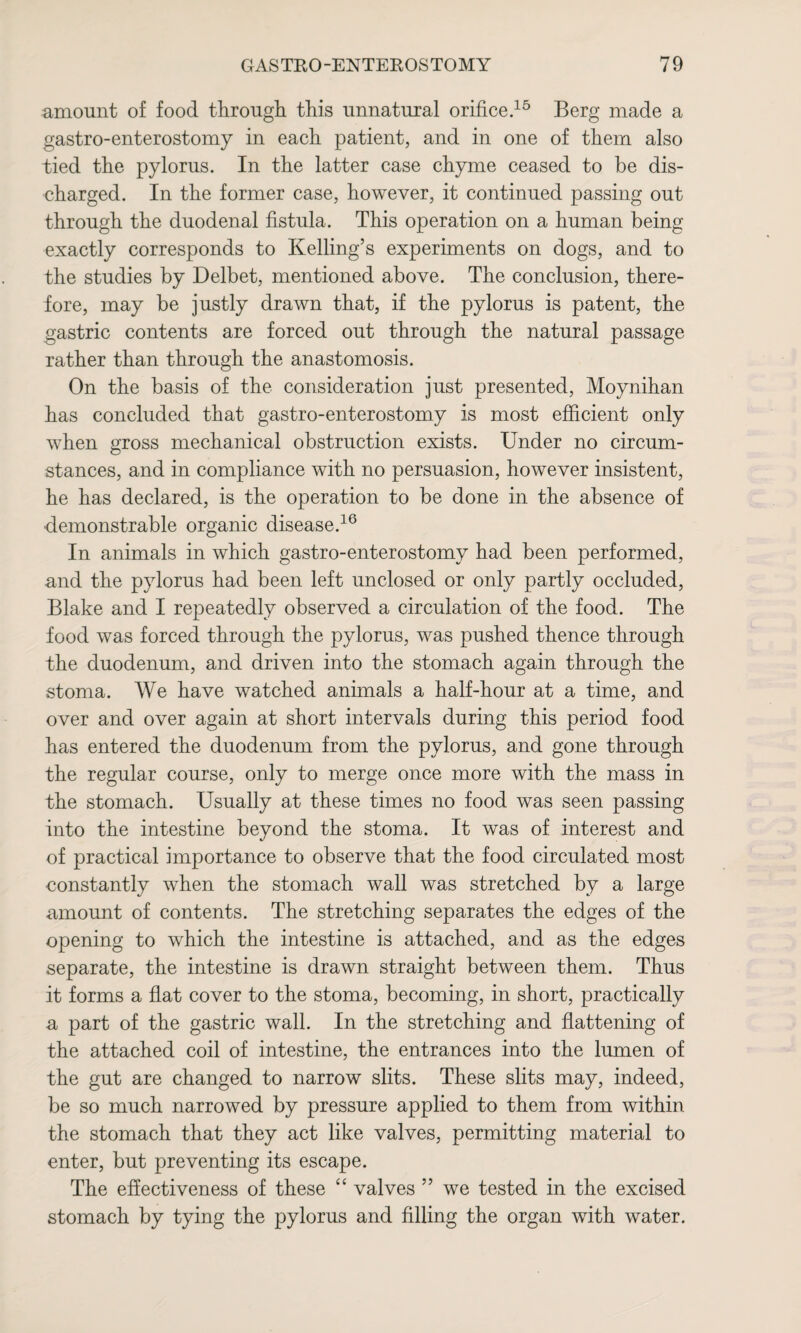 amount of food through, this unnatural orifice.15 Berg made a gastro-enterostomy in each patient, and in one of them also tied the pylorus. In the latter case chyme ceased to be dis¬ charged. In the former case, however, it continued passing out through the duodenal fistula. This operation on a human being exactly corresponds to Kelling’s experiments on dogs, and to the studies by Delbet, mentioned above. The conclusion, there¬ fore, may be justly drawn that, if the pylorus is patent, the gastric contents are forced out through the natural passage rather than through the anastomosis. On the basis of the consideration just presented, Moynihan has concluded that gastro-enterostomy is most efficient only when gross mechanical obstruction exists. Under no circum¬ stances, and in compliance with no persuasion, however insistent, he has declared, is the operation to be done in the absence of demonstrable organic disease.16 In animals in which gastro-enterostomy had been performed, and the pylorus had been left unclosed or only partly occluded, Blake and I repeatedly observed a circulation of the food. The food was forced through the pylorus, was pushed thence through the duodenum, and driven into the stomach again through the stoma. We have watched animals a half-hour at a time, and over and over again at short intervals during this period food has entered the duodenum from the pylorus, and gone through the regular course, only to merge once more with the mass in the stomach. Usually at these times no food was seen passing into the intestine beyond the stoma. It was of interest and of practical importance to observe that the food circulated most constantly when the stomach wall was stretched by a large amount of contents. The stretching separates the edges of the opening to which the intestine is attached, and as the edges separate, the intestine is drawn straight between them. Thus it forms a flat cover to the stoma, becoming, in short, practically a part of the gastric wall. In the stretching and flattening of the attached coil of intestine, the entrances into the lumen of the gut are changed to narrow slits. These slits may, indeed, be so much narrowed by pressure applied to them from within the stomach that they act like valves, permitting material to enter, but preventing its escape. The effectiveness of these “ valves ” we tested in the excised stomach by tying the pylorus and filling the organ with water.