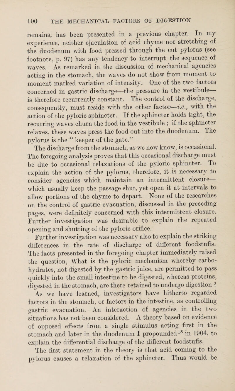 remains, lias been presented in a previous chapter. In my experience, neither ejaculation of acid chyme nor stretching of the duodenum with food pressed through the cut pylorus (see footnote, p. 97) has any tendency to interrupt the sequence of waves. As remarked in the discussion of mechanical agencies acting in the stomach, the waves do not show from moment to moment marked variation of intensity. One of the two factors concerned in gastric discharge—the pressure in the vestibule— is therefore recurrently constant. The control of the discharge, consequently, must reside with the other factor—i.e., with the action of the pyloric sphincter. If the sphincter holds tight, the recurring waves churn the food in the vestibule ; if the sphincter relaxes, these waves press the food out into the duodenum. The pylorus is the “ keeper of the gate.” The discharge from the stomach, as we now know, is occasional. The foregoing analysis proves that this occasional discharge must be due to occasional relaxations of the pyloric sphincter. To explain the action of the pylorus, therefore, it is necessary to consider agencies which maintain an intermittent closure—- which usually keep the passage shut, yet open it at intervals to allow portions of the chyme to depart. None of the researches on the control of gastric evacuation, discussed in the preceding pages, were definitely concerned with this intermittent closure. Further investigation was desirable to explain the repeated, opening and shutting of the pyloric orifice. Further investigation was necessary also to explain the striking differences in the rate of discharge of different foodstuffs. The facts presented in the foregoing chapter immediately raised the question, What is the pyloric mechanism whereby carbo¬ hydrates, not digested by the gastric juice, are permitted to pass quickly into the small intestine to be digested, whereas proteins, digested in the stomach, are there retained to undergo digestion ? As we have learned, investigators have hitherto regarded factors in the stomach, or factors in the intestine, as controlling gastric evacuation. An interaction of agencies in the two situations has not been considered. A theory based on evidence of opposed effects from a single stimulus acting first in the stomach and later in the duodenum I propounded18 in 1904, to explain the differential discharge of the different foodstuffs. The first statement in the theory is that acid coming to the pylorus causes a relaxation of the sphincter. Thus would be