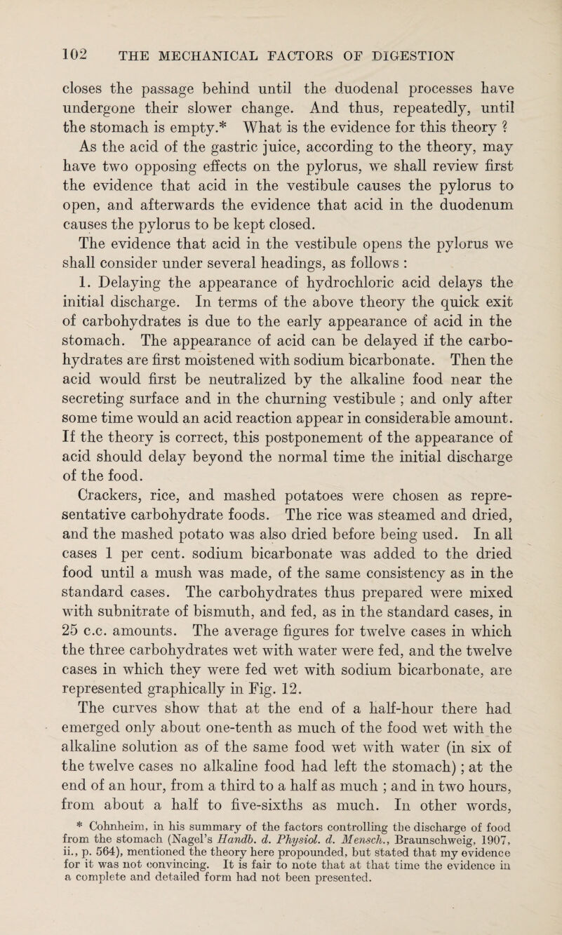 closes the passage behind until the duodenal processes have undergone their slower change. And thus, repeatedly, until the stomach is empty.* What is the evidence for this theory ? As the acid of the gastric juice, according to the theory, may have two opposing effects on the pylorus, we shall review first the evidence that acid in the vestibule causes the pylorus to open, and afterwards the evidence that acid in the duodenum causes the pylorus to be kept closed. The evidence that acid in the vestibule opens the pylorus we shall consider under several headings, as follows : 1. Delaying the appearance of hydrochloric acid delays the initial discharge. In terms of the above theory the quick exit of carbohydrates is due to the early appearance of acid in the stomach. The appearance of acid can be delayed if the carbo¬ hydrates are first moistened with sodium bicarbonate. Then the acid would first be neutralized by the alkaline food near the secreting surface and in the churning vestibule ; and only after some time would an acid reaction appear in considerable amount. If the theory is correct, this postponement of the appearance of acid should delay beyond the normal time the initial discharge of the food. Crackers, rice, and mashed potatoes were chosen as repre¬ sentative carbohydrate foods. The rice was steamed and dried, and the mashed potato was also dried before being used. In all cases 1 per cent, sodium bicarbonate was added to the dried food until a mush was made, of the same consistency as in the standard cases. The carbohydrates thus prepared were mixed with subnitrate of bismuth, and fed, as in the standard cases, in 25 c.c. amounts. The average figures for twelve cases in which the three carbohydrates wet with water were fed, and the twelve cases in which they were fed wet with sodium bicarbonate, are represented graphically in Fig. 12. The curves show that at the end of a half-hour there had emerged only about one-tenth as much of the food wet with the alkaline solution as of the same food wet with water (in six of the twelve cases no alkaline food had left the stomach); at the end of an hour, from a third to a half as much ; and in two hours, from about a half to five-sixths as much. In other words, * Cohnheim, in his summary of the factors controlling the discharge of food from the stomach (Nagel’s Handb. d. Physiol, d. Mensch., Braunschweig, 1907, ii., p. 564), mentioned the theory here propounded, but stated that my evidence for it was not convincing. It is fair to note that at that time the evidence in a complete and detailed form had not been presented.