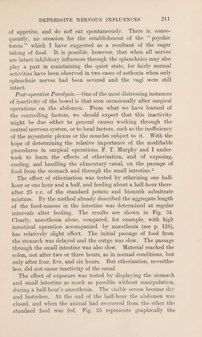 of appetite, and do not eat spontaneously. There is, conse¬ quently, no occasion for the establishment of the “ psychic tonus ” which I have suggested as a resultant of the eager taking of food. It is possible, however, that when all nerves are intact inhibitory influences through the splanchnics may also play a part in maintaining the quiet state, for fairly normal activities have been observed in two cases of asthenia when only splanchnic nerves had been severed and the vagi were still intact. Post-operative Paralysis.—One of the most distressing instances of inactivity of the bowel is that seen occasionally after surgical operations on the abdomen. From what we have learned of the controlling factors, we should expect that this inactivity might be due either to general causes working through the central nervous system, or to local factors, such as the inefficiency of the myenteric plexus or the muscles subject to it. With the hope of determining the relative importance of the modifiable procedures in surgical operations, F. T. Murphy and I under¬ took to learn the effects of etherization, and of exposing, cooling, and handling the alimentary canal, on the passage of food from the stomach and through the small intestine.2 The effect of etherization was tested by etherizing one half- hour or one hour and a half, and feeding about a half-hour there¬ after 25 c.c. of the standard potato and bismuth subnitrate mixture. By the method already described the aggregate length of the food-masses in the intestine was determined at regular intervals after feeding. The results are shown in Fig. 34. Clearly, anaesthesia alone, compared, for example, with high intestinal operation accompanied by anaesthesia (see p. 126), has relatively slight effect. The initial passage of food from the stomach was delayed and the outgo was slow. The passage through the small intestine was also slow. Material reached the colon, not after two or three hours, as in normal conditions, but only after four, five, and six hours. But etherization, neverthe¬ less, did not cause inactivity of the canal. The effect of exposure was tested by displaying the stomach and small intestine as much as possible without manipulation, during a half-hour’s anaesthesia. The visible serosa became dry and lustreless. At the end of the half-hour the abdomen was closed, and when the animal had recovered from the ether the standard food was fed. Fig. 35 represents graphically the