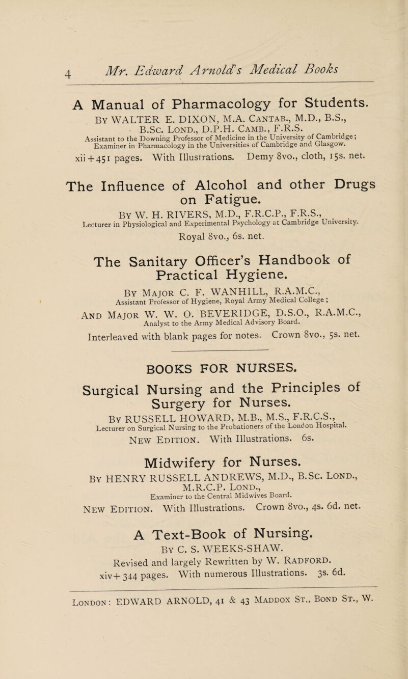 4 A Manual of Pharmacology for Students. By WALTER E. DIXON, M.A. Cantab., M.D., B.S., B.Sc. Lond., D.P.H. Camb., F.R.S. Assistant to the Downing Professor of Medicine in the University of Cambridge , Examiner in Pharmacology in the Universities of Cambridge and Glasgow. xii + 451 pages. With Illustrations. Demy 8vo., cloth, 15s. net. The Influence of Alcohol and other Drugs on Fatigue. By W. H. RIVERS, M.D., F.R.C.P., F.R.S., Lecturer in Physiological and Experimental Psychology at Cambridge University. Royal Svo.j 6s. net. The Sanitary Officer’s Handbook of Practical Hygiene. By Major C. F. WANHILL, R.A.M.C., Assistant Professor of Hygiene, Royal Army Medical College ; And Major W. W. O. BEVERIDGE, D.S.O., R.A.M.C., Analyst to the Army Medical Advisory Board. Interleaved with blank pages for notes. Crown 8vo., 5s* net. BOOKS FOR NURSES. Surgical Nursing and the Principles of Surgery for Nurses. By RUSSELL HOWARD, M.B., M.S., F.R.C.S., Lecturer on Surgical Nursing to the Probationers of the London Hospital. New Edition. With Illustrations. 6s. Midwifery for Nurses. By HENRY RUSSELL ANDREWS, M.D., B.Sc. Lond., M.R.C.P. Lond., Examiner to the Central Mid wives Board. New Edition. With Illustrations. Crown 8vo., 4s* 6d. net. A Text-Book of Nursing. By C. S. WEEKS-SHAW. Revised and largely Rewritten by W. Radford. xiv-p 344 pages. With numerous Illustrations. 3^- 6d.