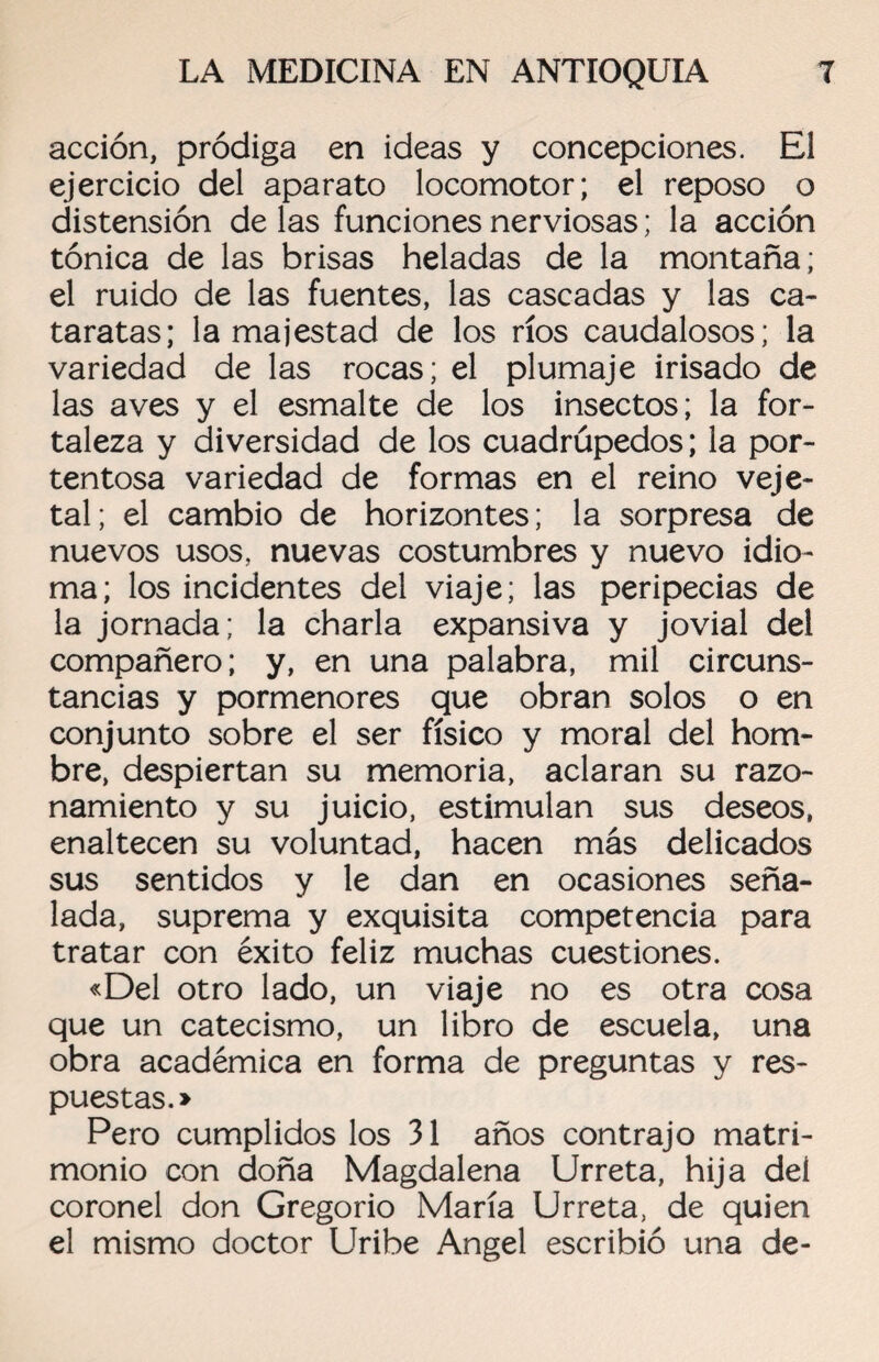 acción, pródiga en ideas y concepciones. El ejercicio del aparato locomotor; el reposo o distensión de las funciones nerviosas; la acción tónica de las brisas heladas de la montaña; el ruido de las fuentes, las cascadas y las ca¬ taratas; la majestad de los ríos caudalosos; la variedad de las rocas; el plumaje irisado de las aves y el esmalte de los insectos; la for¬ taleza y diversidad de los cuadrúpedos; la por¬ tentosa variedad de formas en el reino veje- tai; el cambio de horizontes; la sorpresa de nuevos usos, nuevas costumbres y nuevo idio¬ ma; los incidentes del viaje; las peripecias de la jornada; la charla expansiva y jovial del compañero; y, en una palabra, mil circuns¬ tancias y pormenores que obran solos o en conjunto sobre el ser físico y moral del hom¬ bre, despiertan su memoria, aclaran su razo¬ namiento y su juicio, estimulan sus deseos, enaltecen su voluntad, hacen más delicados sus sentidos y le dan en ocasiones seña¬ lada, suprema y exquisita competencia para tratar con éxito feliz muchas cuestiones. «Del otro lado, un viaje no es otra cosa que un catecismo, un libro de escuela, una obra académica en forma de preguntas y res¬ puestas.» Pero cumplidos los 31 años contrajo matri¬ monio con doña Magdalena Urreta, hija del coronel don Gregorio María Urreta, de quien el mismo doctor Uribe Angel escribió una de-