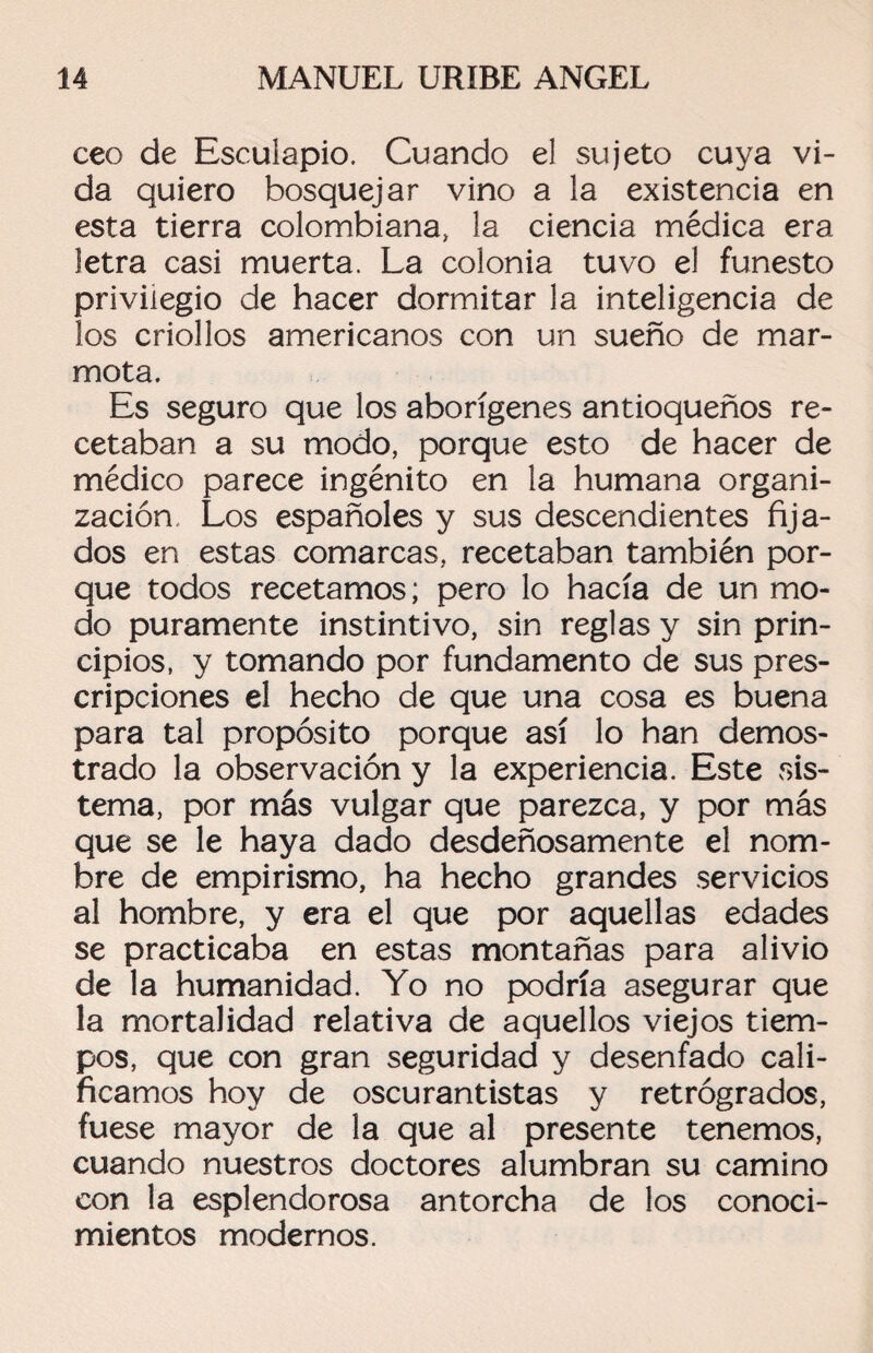 ceo de Esculapio. Cuando el sujeto cuya vi¬ da quiero bosquejar vino a la existencia en esta tierra colombiana, la ciencia médica era letra casi muerta. La colonia tuvo el funesto privilegio de hacer dormitar la inteligencia de los criollos americanos con un sueño de mar¬ mota. Es seguro que los aborígenes antioqueños re¬ cetaban a su modo, porque esto de hacer de médico parece ingénito en la humana organi¬ zación, Los españoles y sus descendientes fija¬ dos en estas comarcas, recetaban también por¬ que todos recetamos; pero lo hacía de un mo¬ do puramente instintivo, sin reglas y sin prin¬ cipios, y tomando por fundamento de sus pres¬ cripciones el hecho de que una cosa es buena para tal propósito porque así lo han demos¬ trado la observación y la experiencia. Este sis¬ tema, por más vulgar que parezca, y por más que se le haya dado desdeñosamente el nom¬ bre de empirismo, ha hecho grandes servicios al hombre, y era el que por aquellas edades se practicaba en estas montañas para alivio de la humanidad. Yo no podría asegurar que la mortalidad relativa de aquellos viejos tiem¬ pos, que con gran seguridad y desenfado cali¬ ficamos hoy de oscurantistas y retrógrados, fuese mayor de la que al presente tenemos, cuando nuestros doctores alumbran su camino con la esplendorosa antorcha de los conoci¬ mientos modernos.