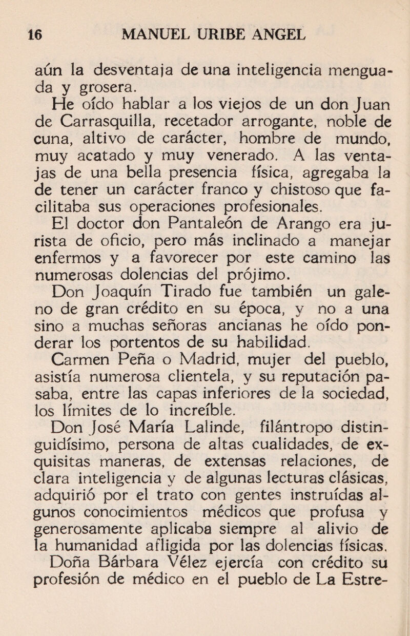 aún la desventaja de una inteligencia mengua¬ da y grosera. He oído hablar a los viejos de un donjuán de Carrasquilla, recetador arrogante, noble de cuna, altivo de carácter, hombre de mundo, muy acatado y muy venerado. A las venta¬ jas de una bella presencia física, agregaba la de tener un carácter franco y chistoso que fa¬ cilitaba sus operaciones profesionales. El doctor don Pantaleón de Arango era ju¬ rista de oficio, pero más inclinado a manejar enfermos y a favorecer por este camino las numerosas dolencias del prójimo. Don Joaquín Tirado fue también un gale¬ no de gran crédito en su época, y no a una sino a muchas señoras ancianas he oído pon¬ derar los portentos de su habilidad. Carmen Peña o Madrid, mujer del pueblo, asistía numerosa clientela, y su reputación pa¬ saba, entre las capas inferiores de la sociedad, los límites de lo increíble. Don José María Lalinde, filántropo distin¬ guidísimo, persona de altas cualidades, de ex¬ quisitas maneras, de extensas relaciones, de clara inteligencia y de algunas lecturas clásicas, adquirió por el trato con gentes instruidas al¬ gunos conocimientos médicos que profusa y generosamente aplicaba siempre al alivio de la humanidad afligida por las dolencias físicas. Doña Bárbara Vélez ejercía con crédito su profesión de médico en el pueblo de La Estre-