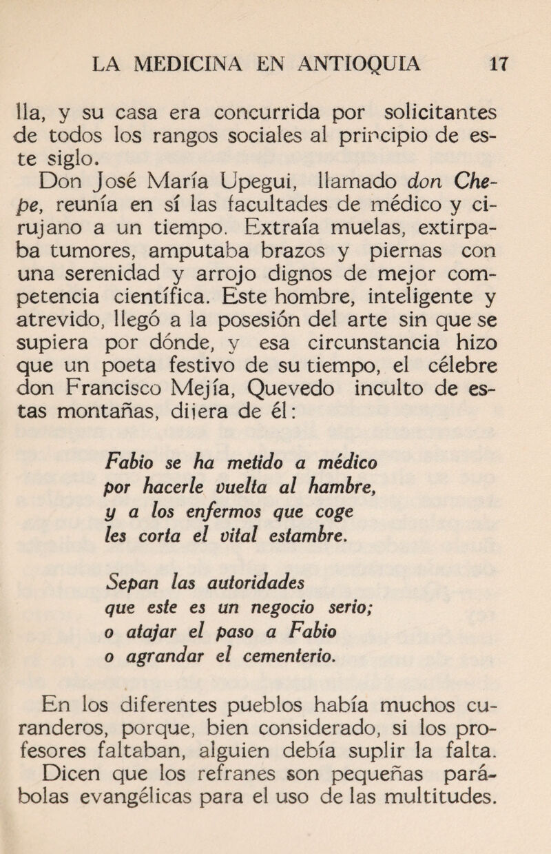 lia, y su casa era concurrida por solicitantes de todos los rangos sociales al principio de es¬ te siglo, Don José María Upegui, llamado don Che- pe, reunía en sí las facultades de médico y ci¬ rujano a un tiempo. Extraía muelas, extirpa¬ ba tumores, amputaba brazos y piernas con una serenidad y arrojo dignos de mejor com¬ petencia científica. Este hombre, inteligente y atrevido, llegó a la posesión del arte sin que se supiera por dónde, y esa circunstancia hizo que un poeta festivo de su tiempo, el célebre don Francisco Mejía, Quevedo inculto de es¬ tas montañas, dijera de él: Fabio se ha metido a médico por hacerle üuelta al hambre, y a los enfermos que coge les corta el vital estambre. Sepan las autoridades que este es un negocio serio; o atajar el paso a Fabio o agrandar el cementerio. En los diferentes pueblos había muchos cu¬ randeros, porque, bien considerado, si los pro¬ fesores faltaban, alguien debía suplir la falta. Dicen que los refranes son pequeñas pará¬ bolas evangélicas para el uso de las multitudes.