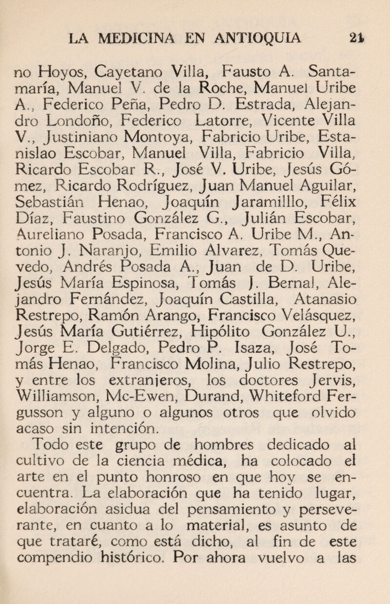 no Hoyos, Cayetano Villa, Fausto A. Santa¬ maría, Manuel V. de la Roche, Manuel Uribe A., Federico Peña, Pedro D. Estrada, Alejan¬ dro Londoño, Federico Latorre, Vicente Villa V., Justiniano Montoya, Fabricio Uribe, Esta¬ nislao Escobar, Manuel Villa, Fabricio Villa, Ricardo Escobar R., José V. Uribe, Jesús Gó¬ mez, Ricardo Rodríguez, Juan Manuel Aguilar, Sebastián Henao, Joaquín Jaramilllo, Félix Díaz, Faustino González G., Julián Escobar, Aureliano Posada, Francisco A. Uribe M., An¬ tonio J. Naranjo, Emilio Alvarez, Tomás Que- vedo, Andrés Posada A., Juan de D. Uribe, Jesús María Espinosa, Tomás J. Berna!, Ale¬ jandro Fernández, Joaquín Castilla, Atanasio Restrepo, Ramón Arango, Francisco Velásquez, Jesús María Gutiérrez, Hipólito González U., Jorge E. Delgado, Pedro P. Isaza, José To¬ más Henao, Francisco Molina, Julio Restrepo, y entre los extranjeros, los doctores Jervis, Williamson, Mc-Ewen, Durand, Whiteford Fer- gusson y alguno o algunos otros que olvido acaso sin intención. Todo este grupo de hombres dedicado al cultivo de la ciencia médica, ha colocado el arte en el punto honroso en que hoy se en¬ cuentra. La elaboración que ha tenido lugar, elaboración asidua del pensamiento y perseve¬ rante, en cuanto a lo material, es asunto de que trataré, como está dicho, al fin de este compendio histórico. Por ahora vuelvo a las