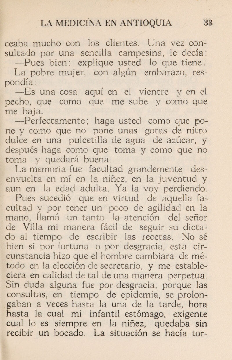 ceaba mucho con los clientes. Una vez con¬ sultado por una sencilla campesina, le decía: —Pues bien: explique usted lo que tiene. La pobre mujer, con algún embarazo, res¬ pondía : —Es una cosa aquí en el vientre y en el pecho, que como que me sube y como que me baja. —Perfectamente; haga usted como que po¬ ne y como que no pone unas gotas de nitro dulce en una pulcetilía de agua de azúcar, y después haga como que toma y como que no toma y quedará buena. La memoria fue facultad grandemente des¬ envuelta en mí en la niñez, en la juventud y aun en la edad adulta. Ya la voy perdiendo. Pues sucedió que en virtud de aquella fa¬ cultad y por tener un poco de agilidad en la mano, llamó un tanto la atención del señor de Villa mi manera fácil de seguir su dicta¬ do al tiempo de escribir las recetas. No sé bien si por fortuna o por desgracia, esta cir¬ cunstancia hizo que el hombre cambiara de mé¬ todo en la elección de secretario, y me estable¬ ciera en calidad de tal de una manera perpetua. Sin duda alguna fue por desgracia, porque las consultas, en tiempo de epidemia, se prolon¬ gaban a veces hasta la una de la tarde, hora hasta la cual mi infantil estómago, exigente cual lo es siempre en la niñez, quedaba sin recibir un bocado. La situación se hacía tor-