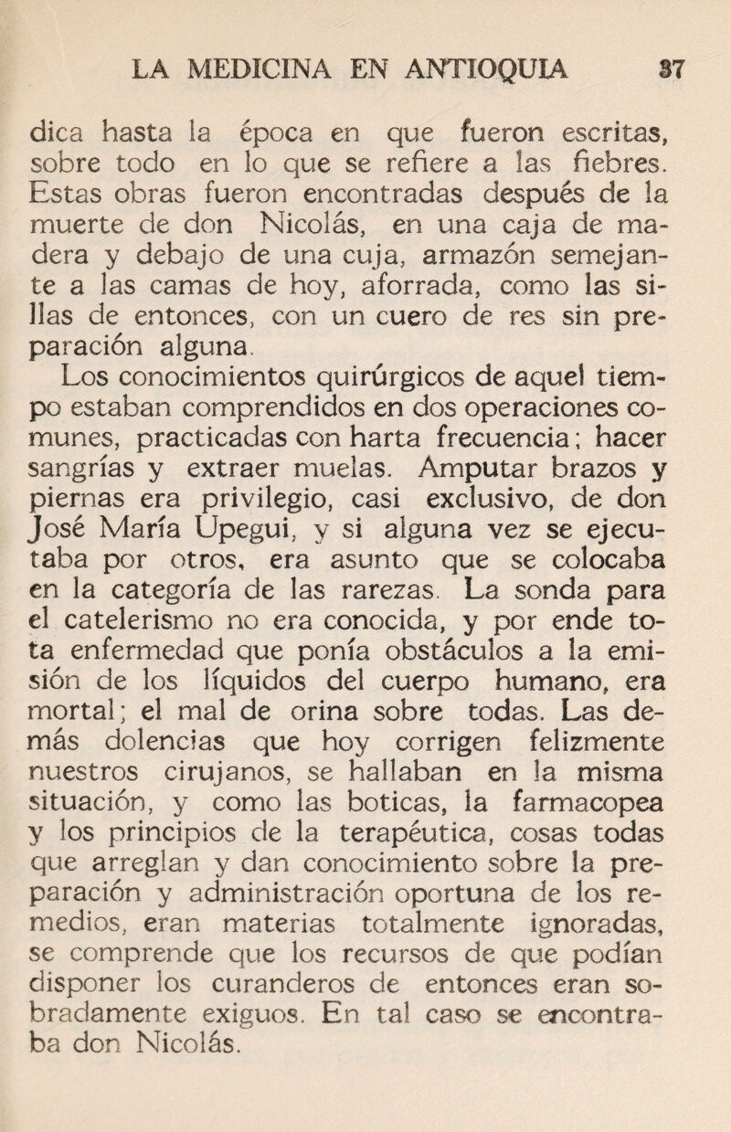 dica hasta ia época en que fueron escritas, sobre todo en lo que se refiere a las fiebres. Estas obras fueron encontradas después de la muerte de don Nicolás, en una caja de ma¬ dera y debajo de una cuja, armazón semejan¬ te a las camas de hoy, aforrada, como las si¬ llas de entonces, con un cuero de res sin pre¬ paración alguna. Los conocimientos quirúrgicos de aquel tiem¬ po estaban comprendidos en dos operaciones co¬ munes, practicadas con harta frecuencia; hacer sangrías y extraer muelas. Amputar brazos y piernas era privilegio, casi exclusivo, de don José María Upegui, y si alguna vez se ejecu¬ taba por otros, era asunto que se colocaba en la categoría de las rarezas. La sonda para el catelerismo no era conocida, y por ende to¬ ta enfermedad que ponía obstáculos a la emi¬ sión de los líquidos del cuerpo humano, era mortal; el mal de orina sobre todas. Las de¬ más dolencias que hoy corrigen felizmente nuestros cirujanos, se hallaban en la misma situación, y como las boticas, la farmacopea y los principios de la terapéutica, cosas todas que arreglan y dan conocimiento sobre la pre¬ paración y administración oportuna de los re¬ medios, eran materias totalmente ignoradas, se comprende que los recursos de que podían disponer los curanderos de entonces eran so¬ bradamente exiguos. En tal caso se encontra¬ ba don Nicolás.