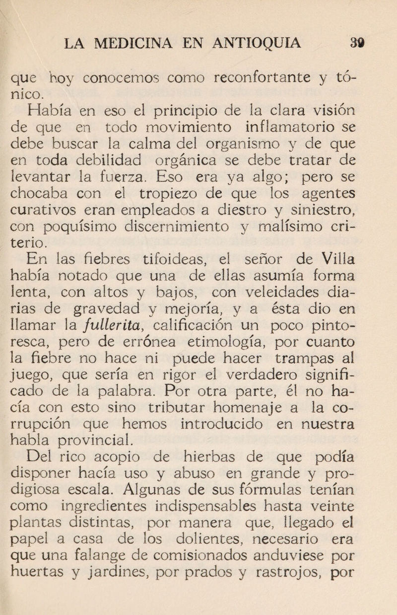 que hoy conocemos como reconfortante y tó¬ nico. Había en eso el principio de la clara visión de que en todo movimiento inflamatorio se debe buscar la calma del organismo y de que en toda debilidad orgánica se debe tratar de levantar la fuerza. Eso era ya algo; pero se chocaba con el tropiezo de que los agentes curativos eran empleados a diestro y siniestro, con poquísimo discernimiento y malísimo cri¬ terio. En las fiebres tifoideas, el señor de Villa había notado que una de ellas asumía forma lenta, con altos y bajos, con veleidades dia¬ rias de gravedad y mejoría, y a ésta dio en llamar la fullerita, calificación un poco pinto¬ resca, pero de errónea etimología, por cuanto la fiebre no hace ni puede hacer trampas al juego, que sería en rigor el verdadero signifi¬ cado de la palabra. Por otra parte, él no ha¬ cía con esto sino tributar homenaje a la co¬ rrupción que hemos introducido en nuestra habla provincial. Del rico acopio de hierbas de que podía disponer hacía uso y abuso en grande y pro¬ digiosa escala. Algunas de sus fórmulas tenían como ingredientes indispensables hasta veinte plantas distintas, por manera que, llegado el papel a casa de los dolientes, necesario era que una falange de comisionados anduviese por huertas y jardines, por prados y rastrojos, por