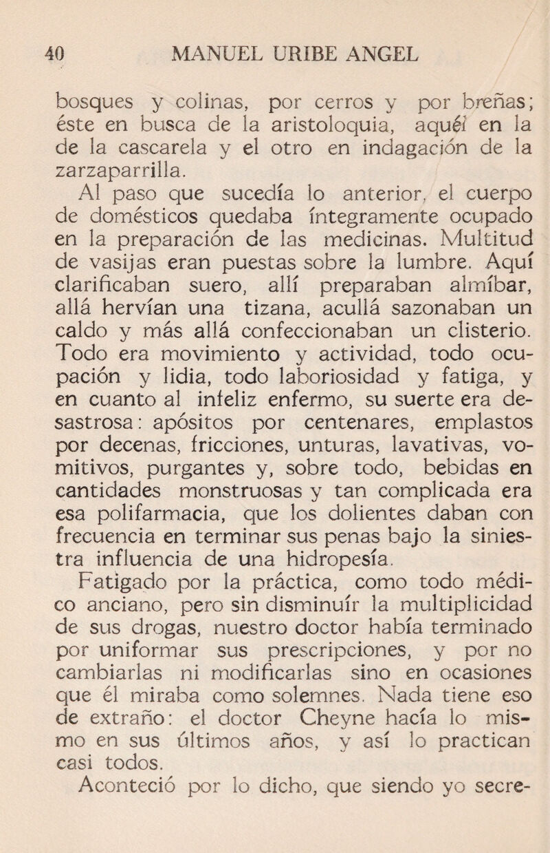 bosques y colinas, por cerros y por breñas; éste en busca de la aristoloquia, aquél en la de la cascarela y el otro en indagación de la zarzaparrilla. Al paso que sucedía lo anterior, el cuerpo de domésticos quedaba íntegramente ocupado en la preparación de las medicinas. Multitud de vasijas eran puestas sobre la lumbre. Aquí clarificaban suero, allí preparaban almíbar, allá hervían una tizana, acullá sazonaban un caldo y más allá confeccionaban un clisterio. Todo era movimiento y actividad, todo ocu¬ pación y lidia, todo laboriosidad y fatiga, y en cuanto al infeliz enfermo, su suerte era de¬ sastrosa: apósitos por centenares, emplastos por decenas, fricciones, unturas, lavativas, vo¬ mitivos, purgantes y, sobre todo, bebidas en cantidades monstruosas y tan complicada era esa polifarmacia, que los dolientes daban con frecuencia en terminar sus penas bajo la sinies¬ tra influencia de una hidropesía. Fatigado por la práctica, como todo médi¬ co anciano, pero sin disminuir la multiplicidad de sus drogas, nuestro doctor había terminado por uniformar sus prescripciones, y por no cambiarlas ni modificarlas sino en ocasiones que él miraba como solemnes. Nada tiene eso de extraño: el doctor Cheyne hacía lo mis¬ mo en sus últimos años, y así lo practican casi todos. Aconteció por lo dicho, que siendo yo secre-