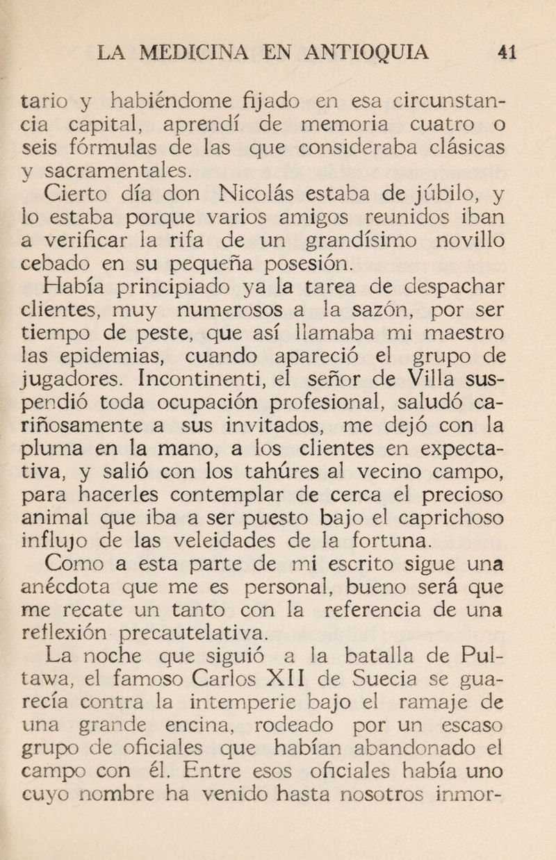 tario y habiéndome fijado en esa circunstan¬ cia capital, aprendí de memoria cuatro o seis fórmulas de las que consideraba clásicas y sacramentales. Cierto día don Nicolás estaba de júbilo, y lo estaba porque varios amigos reunidos iban a verificar la rifa de un grandísimo novillo cebado en su pequeña posesión. Había principiado ya la tarea de despachar clientes, muy numerosos a la sazón, por ser tiempo de peste, que así llamaba mi maestro las epidemias, cuando apareció el grupo de jugadores. Incontinenti, el señor de Villa sus¬ pendió toda ocupación profesional, saludó ca¬ riñosamente a sus invitados, me dejó con la pluma en la mano, a los clientes en expecta¬ tiva, y salió con los tahúres al vecino campo, para hacerles contemplar de cerca el precioso animal que iba a ser puesto bajo el caprichoso influjo de las veleidades de la fortuna. Como a esta parte de mi escrito sigue una anécdota que me es personal, bueno será que me recate un tanto con la referencia de una reflexión precautelativa. La noche que siguió a la batalla de Pul- tawa, el famoso Carlos XII de Suecia se gua¬ recía contra la intemperie bajo el ramaje de una grande encina, rodeado por un escaso grupo de oficiales que habían abandonado el campo con él. Entre esos oficiales había uno cuyo nombre ha venido hasta nosotros inmor-