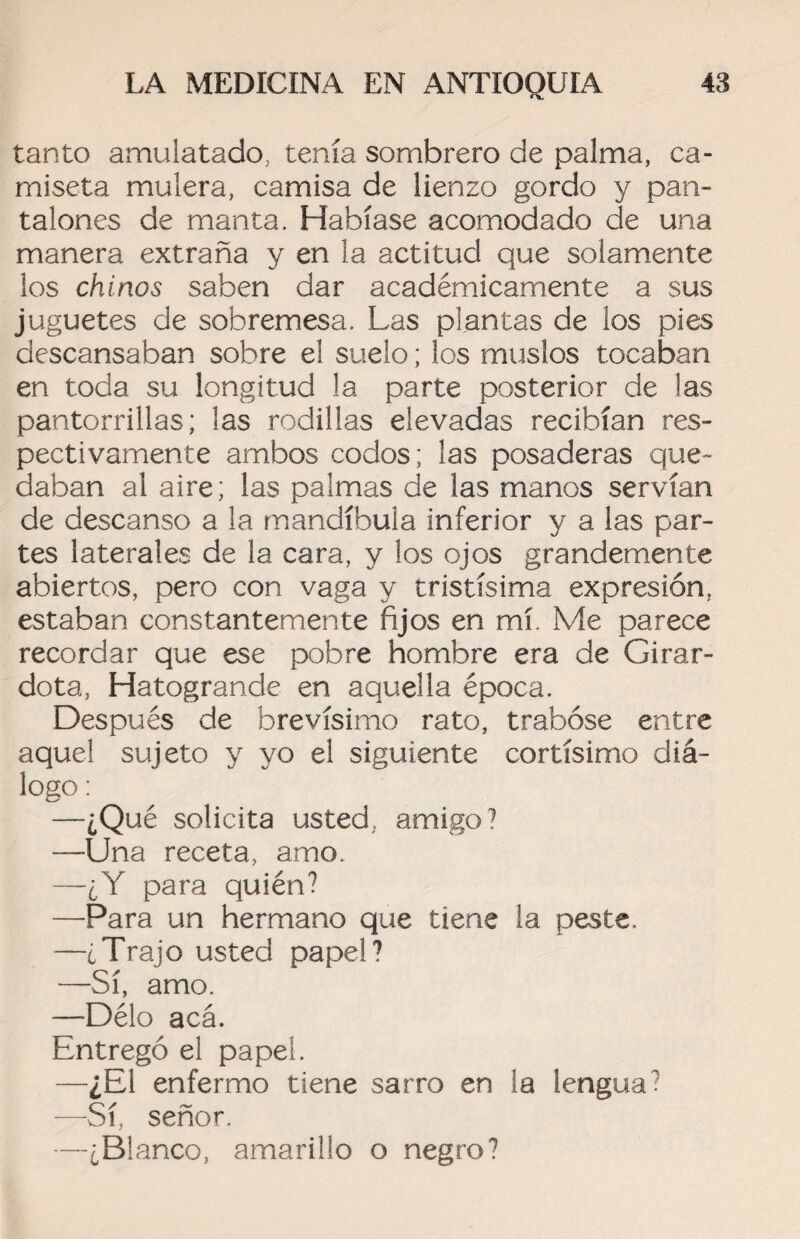 tanto amulatado, tenía sombrero de palma, ca¬ miseta mulera, camisa de lienzo gordo y pan¬ talones de manta. Habíase acomodado de una manera extraña y en la actitud que solamente los chinos saben dar académicamente a sus juguetes de sobremesa. Las plantas de los pies descansaban sobre el suelo; los muslos tocaban en toda su longitud la parte posterior de las pantorrillas; las rodillas elevadas recibían res¬ pectivamente ambos codos; las posaderas que¬ daban al aire; las palmas de las manos servían de descanso a la mandíbula inferior y a las par¬ tes laterales de la cara, y los ojos grandemente abiertos, pero con vaga y tristísima expresión, estaban constantemente fijos en mí. Me parece recordar que ese pobre hombre era de Girar- dota, Hatogrande en aquella época. Después de brevísimo rato, trabóse entre aquel sujeto y yo el siguiente cortísimo diá¬ logo : —¿Qué solicita usted, amigo? —Una receta, amo. —¿Y para quién? —Para un hermano que tiene la peste. —¿Trajo usted papel? —Sí, amo. —Délo acá. Entregó el papel. —¿El enfermo tiene sarro en la lengua? —Sí, señor. —¿Blanco, amarillo o negro?