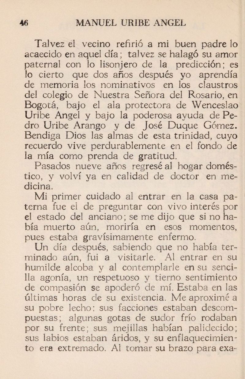 Tal vez el vecino refirió a mi buen padre lo acaecido en aquel día; talvez se halagó su amor paternal con lo lisonjero de la predicción; es lo cierto que dos años después yo aprendía de memoria los nominativos en los claustros del colegio de Nuestra Señora del Rosario, en Bogotá, bajo el ala protectora de Wenceslao Uribe Angel y bajo la poderosa ayuda de Pe¬ dro Uribe Arango y de José Duque Gómez. Bendiga Dios las almas de esta trinidad, cuyo recuerdo vive perdurablemente en el fondo de la mía como prenda de gratitud. Pasados nueve años regresé al hogar domés¬ tico, y volví ya en calidad de doctor en me¬ dicina. Mi primer cuidado al entrar en la casa pa¬ terna fue el de preguntar con vivo interés por el estado del anciano; se me dijo que si no ha¬ bía muerto aún, moriría en esos momentos, pues estaba gravísimamente enfermo. Un día después, sabiendo que no había ter¬ minado aún, fui a visitarle. Al entrar en su humilde alcoba y al contemplarle en su senci¬ lla agonía, un respetuoso y tierno sentimiento de compasión se apoderó de mí. Estaba en las últimas horas de su existencia. Me aproximé a su pobre lecho: sus facciones estaban descom¬ puestas; algunas gotas de sudor frío rodaban por su frente; sus mejillas habían palidecido; sus labios estaban áridos, y su enflaquecimien¬ to era extremado. Al tomar su brazo para exa-