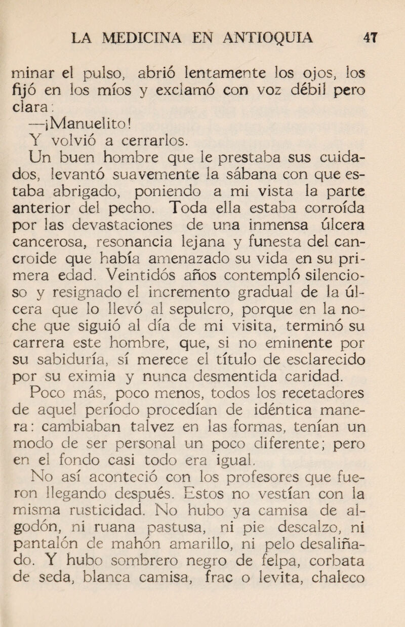 minar el pulso, abrió lentamente los ojos, los fijó en los míos y exclamó con voz débil pero clara: —jManuelito! Y volvió a cerrarlos. Un buen hombre que le prestaba sus cuida¬ dos, levantó suavemente la sábana con que es¬ taba abrigado, poniendo a mi vista la parte anterior del pecho. Toda ella estaba corroída por las devastaciones de una inmensa úlcera cancerosa, resonancia lejana y funesta del can¬ croide que había amenazado su vida en su pri¬ mera edad. Veintidós años contempló silencio¬ so y resignado el incremento gradual de la úl¬ cera que lo llevó al sepulcro, porque en la no¬ che que siguió al día de mi visita, terminó su carrera este hombre, que, si no eminente por su sabiduría, sí merece el título de esclarecido por su eximia y nunca desmentida caridad. Poco más, poco menos, todos los recetadores de aquel período procedían de idéntica mane¬ ra: cambiaban talvez en las formas, tenían un modo de ser personal un poco diferente; pero en el fondo casi todo era igual. No así aconteció con los profesores que fue¬ ron llegando después. Estos no vestían con la misma rusticidad. No hubo ya camisa de al¬ godón, ni ruana pastusa, ni pie descalzo, ni pantalón de mahón amarillo, ni pelo desaliña¬ do. Y hubo sombrero negro de felpa, corbata de seda, blanca camisa, frac o levita, chaleco