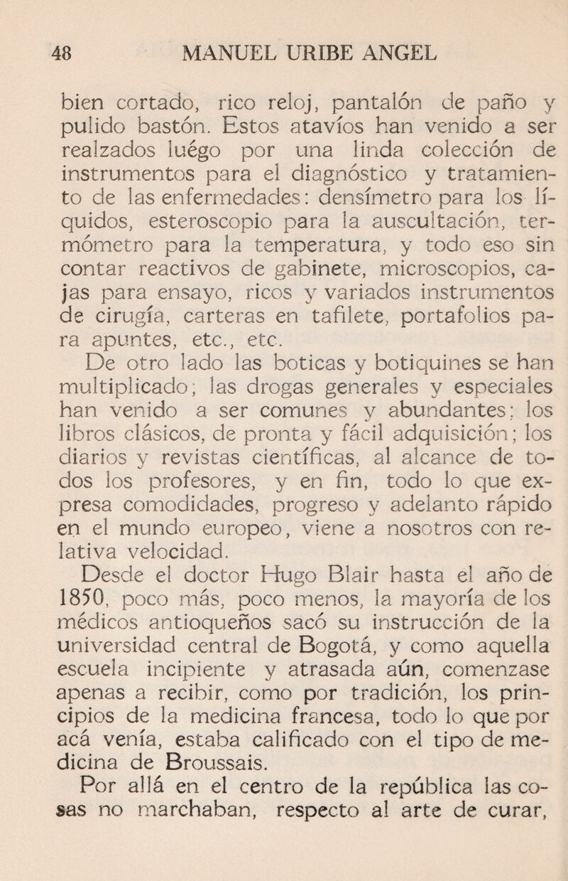 bien cortado, rico reloj, pantalón de paño y pulido bastón. Estos atavíos han venido a ser realzados luégo por una linda colección de instrumentos para el diagnóstico y tratamien¬ to de las enfermedades: densímetro para los lí¬ quidos, esteroscopio para la auscultación, ter¬ mómetro para la temperatura, y todo eso sin contar reactivos de gabinete, microscopios, ca¬ jas para ensayo, ricos y variados instrumentos de cirugía, carteras en tafilete,, portafolios pa¬ ra apuntes, etc., etc. De otro lado las boticas y botiquines se han multiplicado; las drogas generales y especiales han venido a ser comunes y abundantes; los libros clásicos, de pronta y fácil adquisición; los diarios y revistas científicas, al alcance de to¬ dos los profesores, y en fin, todo lo que ex¬ presa comodidades, progreso y adelanto rápido en el mundo europeo, viene a nosotros con re¬ lativa velocidad. Desde el doctor Hugo Blair hasta el año de 1850, poco más, poco menos, la mayoría délos médicos antioqueños sacó su instrucción de la universidad central de Bogotá, y como aquella escuela incipiente y atrasada aún, comenzase apenas a recibir, como por tradición, los prin¬ cipios de la medicina francesa, todo lo que por acá venía, estaba calificado con el tipo de me¬ dicina de Broussais. Por allá en el centro de la república las co¬ sas no marchaban, respecto al arte de curar,
