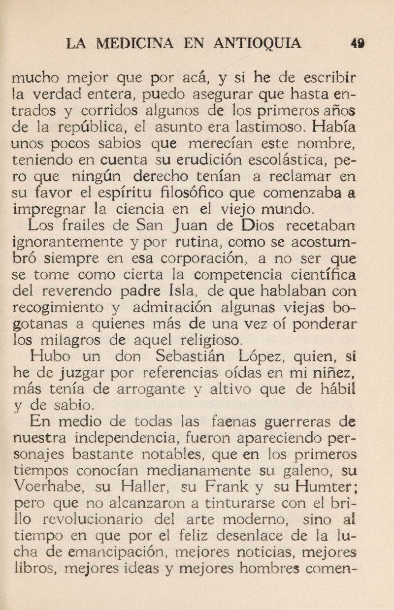 mucho mejor que por acá, y si he de escribir la verdad entera, puedo asegurar que hasta en¬ trados y corridos algunos de los primeros años de la república, el asunto era lastimoso. Había unos pocos sabios que merecían este nombre, teniendo en cuenta su erudición escolástica, pe¬ ro que ningún derecho tenían a reclamar en su favor el espíritu filosófico que comenzaba a impregnar la ciencia en el viejo mundo. Los frailes de San Juan de Dios recetaban ignorantemente y por rutina, como se acostum¬ bró siempre en esa corporación, a no ser que se tome como cierta la competencia científica del reverendo padre Isla, de que hablaban con recogimiento y admiración algunas viejas bo¬ gotanas a quienes más de una vez oí ponderar los milagros de aquel religioso. Hubo un don Sebastián López, quien, si he de juzgar por referencias oídas en mi niñez, más tenía de arrogante y altivo que de hábil y de sabio. En medio de todas las faenas guerreras de nuestra independencia, fueron apareciendo per¬ sonajes bastante notables, que en los primeros tiempos conocían medianamente su galeno, su Voerhabe, su Haller, su Frank y su Humter; pero que no alcanzaron a tinturarse con el bri¬ llo revolucionario del arte moderno, sino al tiempo en que por el feliz desenlace de la lu¬ cha de emancipación, mejores noticias, mejores libros, mejores ideas y mejores hombres comen-