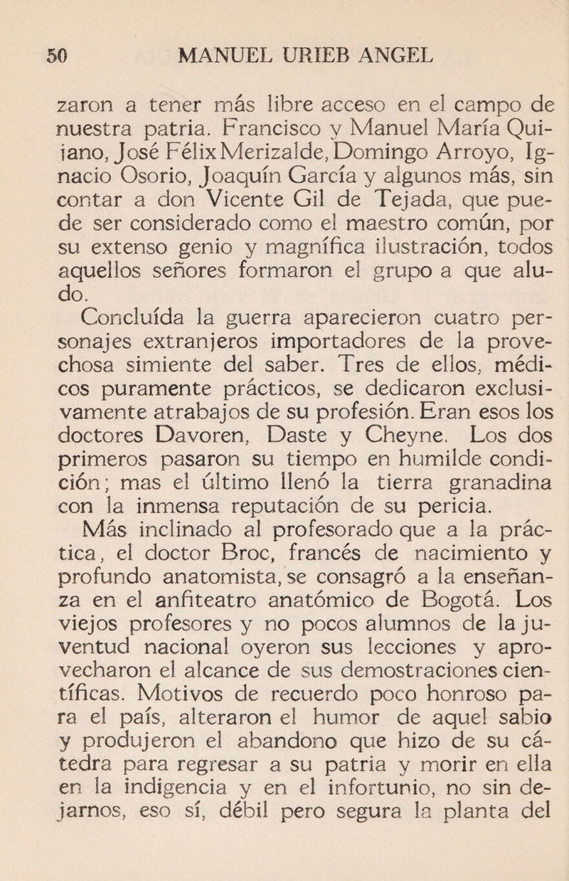 zaron a tener rnás libre acceso en el campo de nuestra patria. Francisco y Manuel María Qui- iano, José Félix Merizalde, Domingo Arroyo, Ig¬ nacio Osorio, Joaquín García y algunos más, sin contar a don Vicente Gil de Tejada, que pue¬ de ser considerado como el maestro común, por su extenso genio y magnífica ilustración, todos aquellos señores formaron el grupo a que alu¬ do. Concluida la guerra aparecieron cuatro per¬ sonajes extranjeros importadores de la prove¬ chosa simiente del saber. Tres de ellos, médi¬ cos puramente prácticos, se dedicaron exclusi¬ vamente atrabajos de su profesión. Eran esos los doctores Davoren, Daste y Cheyne. Los dos primeros pasaron su tiempo en humilde condi¬ ción; mas el último llenó la tierra granadina con la inmensa reputación de su pericia. Más inclinado al profesorado que a la prác¬ tica, el doctor Broc, francés de nacimiento y profundo anatomista, se consagró a la enseñan¬ za en el anfiteatro anatómico de Bogotá. Los viejos profesores y no pocos alumnos de la ju¬ ventud nacional oyeron sus lecciones y apro¬ vecharon el alcance de sus demostraciones cien¬ tíficas. Motivos de recuerdo poco honroso pa¬ ra el país, alteraron el humor de aquel sabio y produjeron el abandono que hizo de su cá¬ tedra para regresar a su patria y morir en ella en la indigencia y en el infortunio, no sin de¬ jarnos, eso sí, débil pero segura la planta del