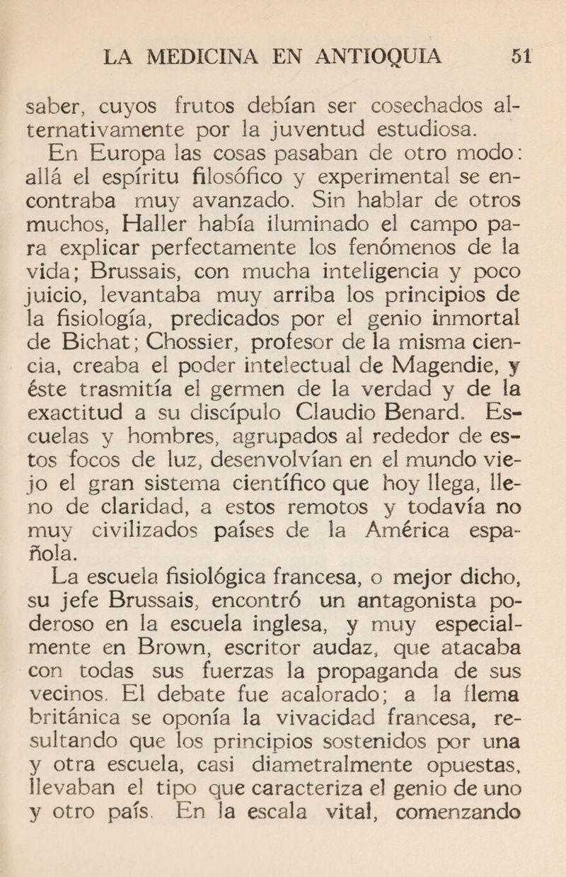 saber, cuyos frutos debían ser cosechados al¬ ternativamente por la juventud estudiosa. En Europa las cosas pasaban de otro modo: allá el espíritu filosófico y experimental se en¬ contraba muy avanzado. Sin hablar de otros muchos, Haller había iluminado el campo pa¬ ra explicar perfectamente los fenómenos de la vida; Brussais, con mucha inteligencia y poco juicio, levantaba muy arriba los principios de la fisiología, predicados por el genio inmortal de Bichat; Chossier, profesor de la misma cien¬ cia, creaba el poder intelectual de Magendie, y éste trasmitía e! germen de la verdad y de la exactitud a su discípulo Claudio Benard. Es¬ cuelas y hombres, agrupados al rededor de es¬ tos focos de luz, desenvolvían en el mundo vie¬ jo el gran sistema científico que hoy llega, lle¬ no de claridad, a estos remotos y todavía no muy civilizados países de la América espa¬ ñola. La escuela fisiológica francesa, o mejor dicho, su jefe Brussais, encontró un antagonista po¬ deroso en la escuela inglesa, y muy especial¬ mente en Brown, escritor audaz, que atacaba con todas sus fuerzas la propaganda de sus vecinos. El debate fue acalorado; a la flema británica se oponía la vivacidad francesa, re¬ sultando que los principios sostenidos por una y otra escuela, casi diametralmente opuestas, llevaban el tipo que caracteriza el genio de uno y otro país, En la escala vital, comenzando