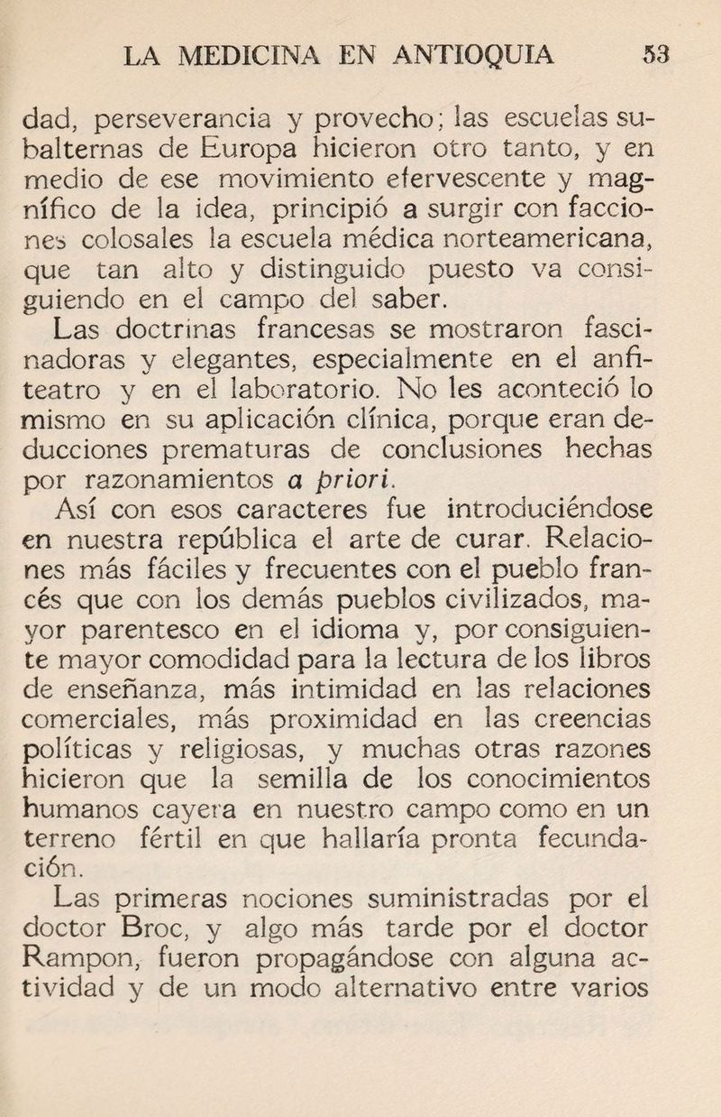 dad, perseverancia y provecho: las escuelas su¬ balternas de Europa hicieron otro tanto, y en medio de ese movimiento efervescente y mag¬ nífico de la idea, principió a surgir con faccio¬ nes colosales la escuela médica norteamericana, que tan alto y distinguido puesto va consi¬ guiendo en el campo del saber. Las doctrinas francesas se mostraron fasci¬ nadoras y elegantes, especialmente en el anfi¬ teatro y en el laboratorio. No les aconteció lo mismo en su aplicación clínica, porque eran de¬ ducciones prematuras de conclusiones hechas por razonamientos a priori. Así con esos caracteres fue introduciéndose en nuestra república el arte de curar. Relacio¬ nes más fáciles y frecuentes con el pueblo fran¬ cés que con los demás pueblos civilizados, ma¬ yor parentesco en el idioma y, por consiguien¬ te mayor comodidad para la lectura de los libros de enseñanza, más intimidad en las relaciones comerciales, más proximidad en las creencias políticas y religiosas, y muchas otras razones hicieron que la semilla de los conocimientos humanos cayera en nuestro campo como en un terreno fértil en que hallaría pronta fecunda¬ ción. Las primeras nociones suministradas por el doctor Broc, y algo más tarde por el doctor Rampon, fueron propagándose con alguna ac¬ tividad y de un modo alternativo entre varios