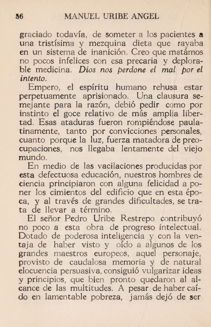 graciado todavía, de someter a los pacientes a una tristísima y mezquina dieta que rayaba en un sistema de inanición. Creo que matámos no pocos infelices con esa precaria y deplora¬ ble medicina. Dios nos perdone el mal por el intento. Empero, el espíritu humano rehúsa estar perpetuamente aprisionado. Una clausura se¬ mejante para la razón, debió pedir como por instinto el goce relativo de más amplia liber¬ tad. Esas ataduras fueron rompiéndose paula¬ tinamente, tanto por convicciones personales, cuanto porque la luz, fuerza matadora de preo¬ cupaciones, nos llegaba lentamente del viejo mundo. En medio de las vacilaciones producidas por esta defectuosa educación, nuestros hombres de ciencia principiaron con alguna felicidad a po¬ ner los cimientos del edificio que en esta épo¬ ca, y al través de grandes dificultades, se tra¬ ta de llevar a término. El señor Pedro Uribe Restrepo contribuyó no poco a esta obra de progreso intelectual. Dotado de poderosa inteligencia y con la ven¬ taja de haber visto y oído a algunos de los grandes maestros europeos, aquel personaje, provisto de caudalosa memoria y de natural elocuencia persuasiva, consiguió vulgarizar ideas y principios, que bien pronto quedaron al al¬ cance de las multitudes. A pesar de haber caí¬ do en lamentable pobreza, jamás dejó de ser