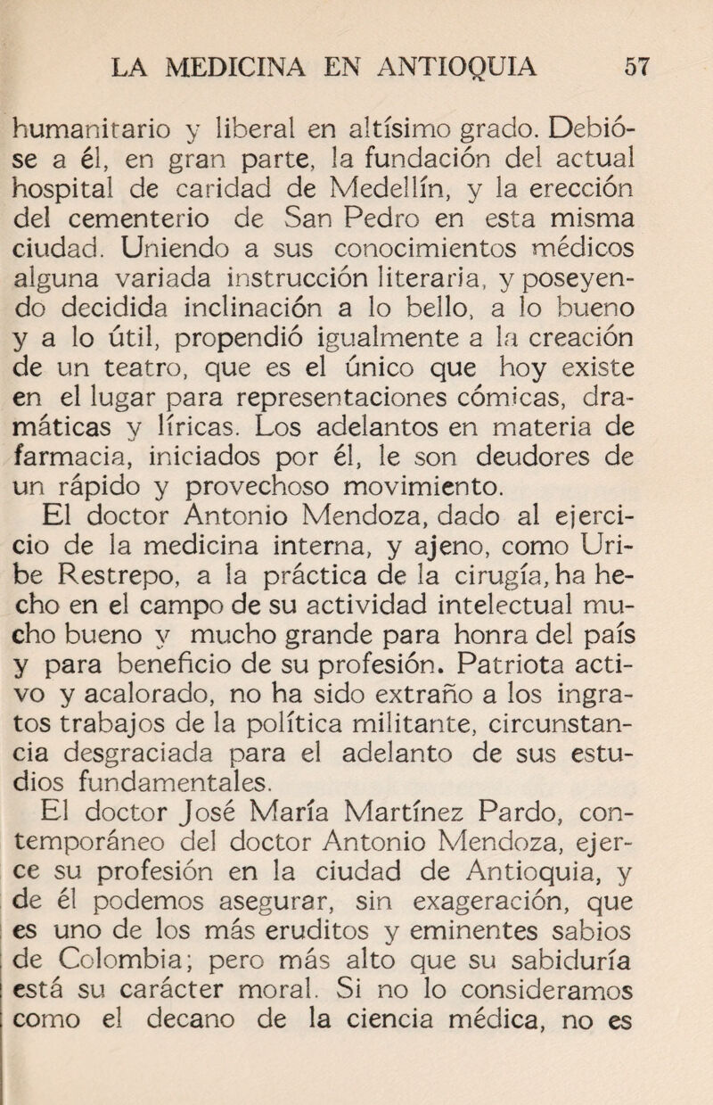 humanitario y liberal en altísimo grado. Debió¬ se a él, en gran parte, la fundación del actual hospital de caridad de Medellín, y la erección del cementerio de San Pedro en esta misma ciudad. Uniendo a sus conocimientos médicos alguna variada instrucción literaria, y poseyen¬ do decidida inclinación a lo bello, a lo bueno y a lo útil, propendió igualmente a la creación de un teatro, que es el único que hoy existe en el lugar para representaciones cómicas, dra¬ máticas y líricas. Los adelantos en materia de farmacia, iniciados por él, le son deudores de un rápido y provechoso movimiento. El doctor Antonio Mendoza, dado al ejerci¬ cio de la medicina interna, y ajeno, como Uri- be Restrepo, a la práctica de la cirugía, ha he¬ cho en el campo de su actividad intelectual mu¬ cho bueno y mucho grande para honra del país y para beneficio de su profesión. Patriota acti¬ vo y acalorado, no ha sido extraño a los ingra¬ tos trabajos de la política militante, circunstan¬ cia desgraciada para el adelanto de sus estu¬ dios fundamentales. El doctor José María Martínez Pardo, con¬ temporáneo del doctor Antonio Mendoza, ejer¬ ce su profesión en la ciudad de Antioquia, y de él podemos asegurar, sin exageración, que es uno de los más eruditos y eminentes sabios de Colombia; pero más alto que su sabiduría está su carácter moral. Si no lo consideramos como el decano de la ciencia médica, no es