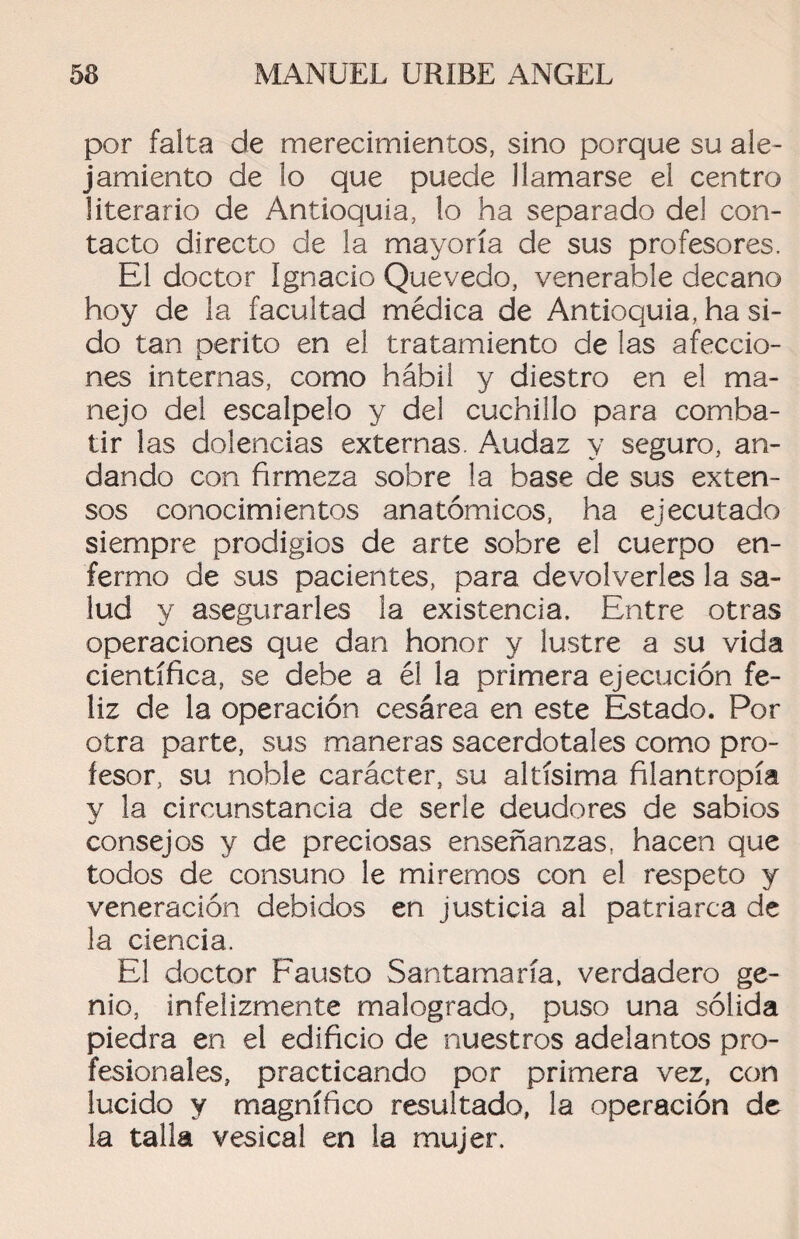 por falta de merecimientos, sino porque su ale¬ jamiento de lo que puede llamarse el centro literario de Antioquia, lo ha separado del con¬ tacto directo de la mayoría de sus profesores. El doctor Ignacio Quevedo, venerable decano hoy de la facultad médica de Antioquia, ha si¬ do tan perito en el tratamiento de las afeccio¬ nes internas, como hábil y diestro en el ma¬ nejo del escalpelo y del cuchillo para comba¬ tir las dolencias externas. A.udaz y seguro, an¬ dando con firmeza sobre la base de sus exten¬ sos conocimientos anatómicos, ha ejecutado siempre prodigios de arte sobre el cuerpo en¬ fermo de sus pacientes, para devolverles la sa¬ lud y asegurarles la existencia. Entre otras operaciones que dan honor y lustre a su vida científica, se debe a él la primera ejecución fe¬ liz de la operación cesárea en este Estado. Por otra parte, sus maneras sacerdotales como pro¬ fesor, su noble carácter, su altísima filantropía v la circunstancia de serle deudores de sabios consejos y de preciosas enseñanzas, hacen que todos de consuno le miremos con el respeto y veneración debidos en justicia al patriarca de la ciencia. El doctor Fausto Santamaría, verdadero ge¬ nio, infelizmente malogrado, puso una sólida piedra en el edificio de nuestros adelantos pro¬ fesionales, practicando por primera vez, con lucido y magnífico resultado, la operación de la talla vesical en la mujer.