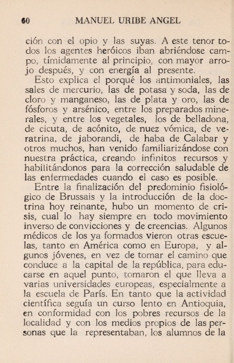 ción con el opio y las suyas. A este tenor to¬ dos los agentes heroicos iban abriéndose cam¬ po, tímidamente al principio, con mayor arro¬ jo después, y con energía al presente. Esto explica el porqué los antimoniales, ¡as sales de mercurio, las de potasa y soda, las de cloro y manganeso, las de plata y oro, las de fósforos y arsénico, entre los preparados mine¬ rales, y entre los vegetales, los de belladona, de cicuta, de acónito, de nuez vómica, de ve- ratrina, de jaborandi, de haba de Calabar y otros muchos, han venido familiarizándose con nuestra práctica, creando infinitos recursos y habilitándonos para la corrección saludable de las enfermedades cuando el caso es posible. Entre la finalización del predominio fisioló¬ gico de Brussais y la introducción de la doc¬ trina hoy reinante, hubo un momento de cri¬ sis, cual lo hay siempre en todo movimiento inverso de convicciones y de creencias. Algunos médicos de los ya formados vieron otras escue¬ las, tanto en América como en Europa, y al¬ gunos jóvenes, en vez de tomar el camino que conduce a la capital de la república, para edu¬ carse en aquel punto, tomaron el que lleva a varias universidades europeas, especialmente a la escuela de París. En tanto que la actividad científica seguía un curso lento en Antioquia, en conformidad con los pobres recursos de la localidad y con los medios propios de las per¬ sonas que la representaban, los alumnos de la