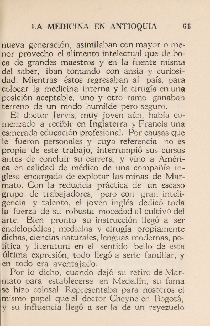nueva generación, asimilaban con mayor o me¬ nor provecho el alimento intelectual que de bo¬ ca de grandes maestros y en la fuente misma del saber, iban tomando con ansia y curiosi¬ dad. Mientras éstos regresaban al país, para colocar la medicina interna y la cirugía en una posición aceptable, uno y otro ramo ganaban terreno de un modo humilde pero seguro. El doctor Jervis, muy joven aún, había co¬ menzado a recibir en Inglaterra y Francia una esmerada educación profesional. Por causas que le fueron personales y cuya referencia no es propia de este trabajo, interrumpió sus cursos antes de concluir su carrera, y vino a Améri¬ ca en calidad de médico de una compañía in¬ glesa encargada de explotar las minas de Mar- mato. Con la reducida práctica de un escaso grupo de trabajadores, pero con gran inteli¬ gencia y talento, el joven inglés dedicó toda la fuerza de su robusta mocedad al cultivo del arte. Bien pronto su instrucción llegó a ser enciclopédica; medicina y cirugía propiamente dichas, ciencias naturales, lenguas modernas, po¬ lítica y literatura en el sentido bello de esta última expresión, todo llegó a serle familiar, y en todo era aventajado. Por lo dicho, cuando dejó su retiro de Mar- mato para establecerse en Medellín, su fama se hizo colosal. Representaba para nosotros el mismo papel que el doctor Cheyne en Bogotá, y su influencia llegó a ser la de un reyezuelo