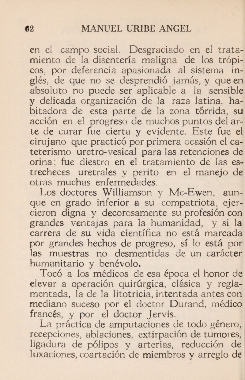 en el campo social. Desgraciado en el trata¬ miento de la disentería maligna de los trópi¬ cos, por deferencia apasionada al sistema in¬ glés, de que no se desprendió jamás, y que en absoluto no puede ser aplicable a la sensible y delicada organización de la raza latina, ha¬ bitadora de esta parte de la zona tórrida, su acción en el progreso de muchos puntos del ar¬ te de curar fue cierta y evidente. Este fue el cirujano que practicó por primera ocasión el ca¬ teterismo uretro-vesical para las retenciones de orina; fue diestro en el tratamiento de las es¬ trecheces uretrales y perito en el manejo de otras muchas enfermedades. Los doctores Williamson y Mc-Ewen. aun¬ que en grado inferior a su compatriota, ejer¬ cieron digna y decorosamente su profesión con grandes ventajas para la humanidad, y si la carrera de su vida científica no está marcada por grandes hechos de progreso, sí lo está por las muestras no desmentidas de un carácter humanitario y benévolo. Tocó a los médicos de esa época el honor de elevar a operación quirúrgica, clásica y regla¬ mentada, la de la litotricia, intentada antes con mediano suceso por el doctor Durand, médico francés, y por el doctor Jervis. La práctica de amputaciones de todo género, recepciones, ablaciones, extirpación de tumores, ligadura de pólipos y arterias, reducción de luxaciones, coartación de miembros y arreglo de