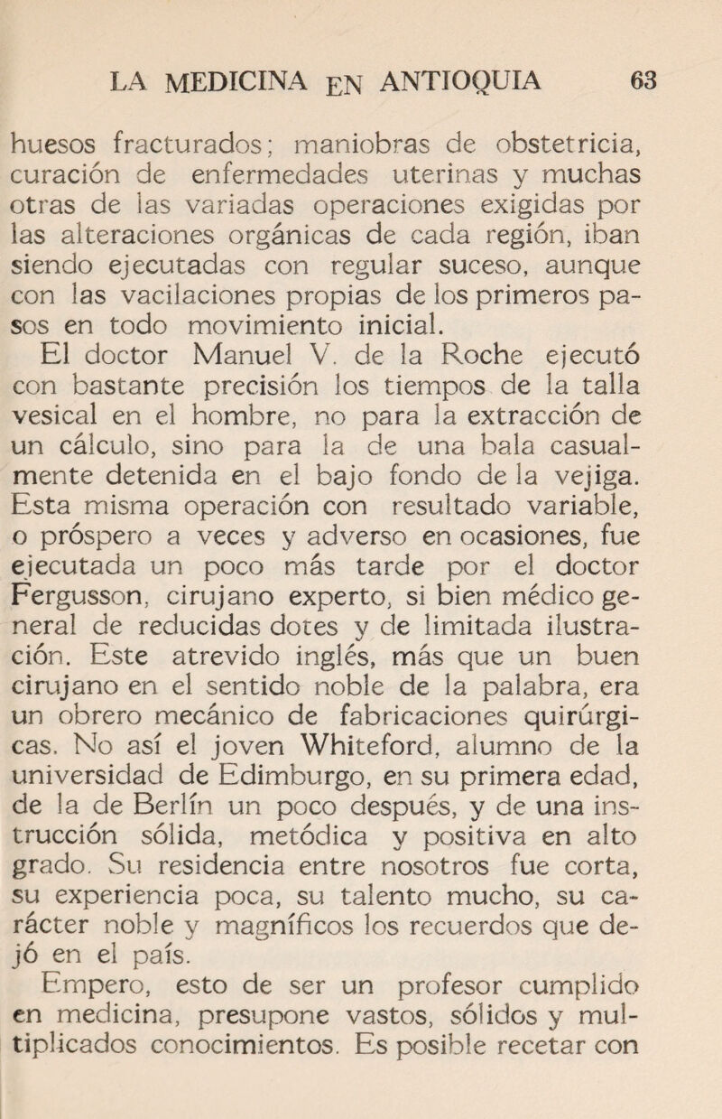 huesos fracturados; maniobras de obstetricia, curación de enfermedades uterinas y muchas otras de las variadas operaciones exigidas por las alteraciones orgánicas de cada región, iban siendo ejecutadas con regular suceso, aunque con las vacilaciones propias de los primeros pa¬ sos en todo movimiento inicial. El doctor Manuel V. de la Roche ejecutó con bastante precisión los tiempos de la talla vesical en el hombre, no para la extracción de un cálculo, sino para la de una bala casual¬ mente detenida en el bajo fondo de la vejiga. Esta misma operación con resultado variable, o próspero a veces y adverso en ocasiones, fue ejecutada un poco más tarde por el doctor Fergusson, cirujano experto, si bien médico ge¬ neral de reducidas dores y de limitada ilustra¬ ción. Este atrevido inglés, más que un buen cirujano en el sentido noble de la palabra, era un obrero mecánico de fabricaciones quirúrgi¬ cas. No así el joven Whiteford, alumno de la universidad de Edimburgo, en su primera edad, de la de Berlín un poco después, y de una ins¬ trucción sólida, metódica y positiva en alto grado. Su residencia entre nosotros fue corta, su experiencia poca, su talento mucho, su ca¬ rácter noble y magníficos los recuerdos que de¬ jó en el país. Empero, esto de ser un profesor cumplido en medicina, presupone vastos, sólidos y mul¬ tiplicados conocimientos. Es posible recetar con