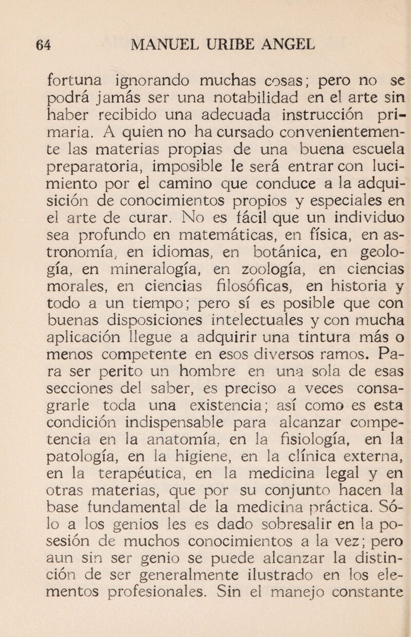 fortuna ignorando muchas cosas; pero no se podrá jamás ser una notabilidad en el arte sin haber recibido una adecuada instrucción pri¬ maria. A quien no ha cursado convenientemen¬ te las materias propias de una buena escuela preparatoria, imposible le será entrar con luci¬ miento por el camino que conduce a la adqui¬ sición de conocimientos propios y especiales en el arte de curar. No es fácil que un individuo sea profundo en matemáticas, en física, en as¬ tronomía, en idiomas, en botánica, en geolo¬ gía, en mineralogía, en zoología, en ciencias morales, en ciencias filosóficas, en historia y todo a un tiempo; pero sí es posible que con buenas disposiciones intelectuales y con mucha aplicación llegue a adquirir una tintura más o menos competente en esos diversos ramos. Pa¬ ra ser perito un hombre en una sola de esas secciones del saber, es preciso a veces consa¬ grarle toda una existencia; así como es esta condición indispensable para alcanzar compe¬ tencia en ia anatomía, en la fisiología, en la patología, en la higiene, en la clínica externa, en la terapéutica, en la medicina legal y en otras materias, que por su conjunto hacen la base fundamental de la medicina práctica. Só¬ lo a los genios les es dado sobresalir en la po¬ sesión de muchos conocimientos a la vez; pero aun sin ser genio se puede alcanzar la distin¬ ción de ser generalmente ilustrado en los ele¬ mentos profesionales. Sin el manejo constante