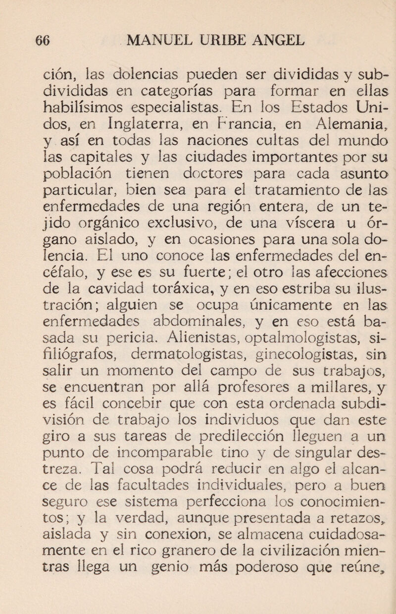 clon, las dolencias pueden ser divididas y sub¬ divididas en categorías para formar en ellas habilísimos especialistas. En los Estados Uni¬ dos, en Inglaterra, en Francia, en Alemania, y así en todas las naciones cultas del mundo las capitales y las ciudades importantes por su población tienen doctores para cada asunto particular, bien sea para el tratamiento de las enfermedades de una región entera, de un te¬ jido orgánico exclusivo, de una viscera u ór¬ gano aislado, y en ocasiones para una sola do¬ lencia. El uno conoce las enfermedades del en¬ céfalo, y ese es su fuerte; el otro las afecciones de la cavidad toráxica, y en eso estriba su ilus¬ tración; alguien se ocupa únicamente en las enfermedades abdominales, y en eso está ba¬ sada su pericia. Alienistas, optalmologistas, si- filiógrafos, dermatologistas, ginecologistas, sin salir un momento del campo de sus trabajos, se encuentran por allá profesores a millares, y es fácil concebir que con esta ordenada subdi¬ visión de trabajo los individuos que dan este giro a sus tareas de predilección lleguen a un punto de incomparable tino y de singular des¬ treza. Tal cosa podrá reducir en algo el alcan¬ ce de las facultades individuales, pero a buen seguro ese sistema perfecciona los conocimien¬ tos ; y la verdad, aunque presentada a retazos* aislada y sin conexión, se almacena cuidadosa¬ mente en el rico granero de la civilización mien- tras llega un genio más poderoso que reúne.
