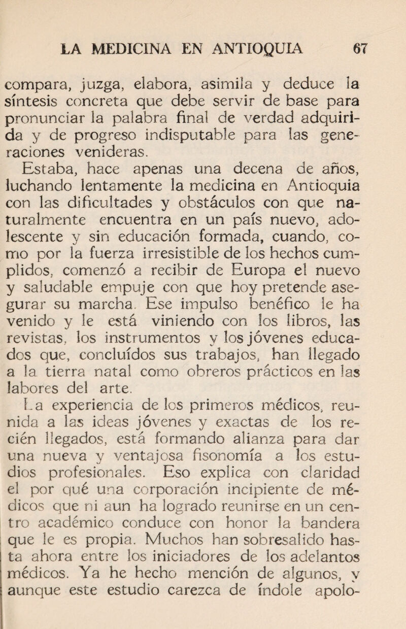 compara, juzga, elabora, asimila y deduce la síntesis concreta que debe servir de base para pronunciar la palabra final de verdad adquiri¬ da y de progreso indisputable para las gene¬ raciones venideras. Estaba, hace apenas una decena de años, luchando lentamente la medicina en Antioquia con las dificultades y obstáculos con que na¬ turalmente encuentra en un país nuevo, ado¬ lescente y sin educación formada, cuando, co¬ mo por la fuerza irresistible de los hechos cum¬ plidos, comenzó a recibir de Europa el nuevo y saludable empuje con que hoy pretende ase¬ gurar su marcha Ese impulso benéfico le ha venido y le está viniendo con los libros, las revistas, los instrumentos y los jóvenes educa¬ dos que, concluidos sus trabajos, han llegado a la tierra natal como obreros prácticos en las labores del arte. La experiencia de los primeros médicos, reu¬ nida a las ideas jóvenes y exactas de los re¬ cién llegados, está formando alianza para dar una nueva y ventajosa fisonomía a los estu¬ dios profesionales. Eso explica con claridad el por qué una corporación incipiente de mé¬ dicos que ni aun ha logrado reunirse en un cen¬ tro académico conduce con honor la bandera que le es propia. Muchos han sobresalido has¬ ta ahora entre los iniciadores de los adelantos médicos. Ya he hecho mención de algunos, y aunque este estudio carezca de índole apolo-