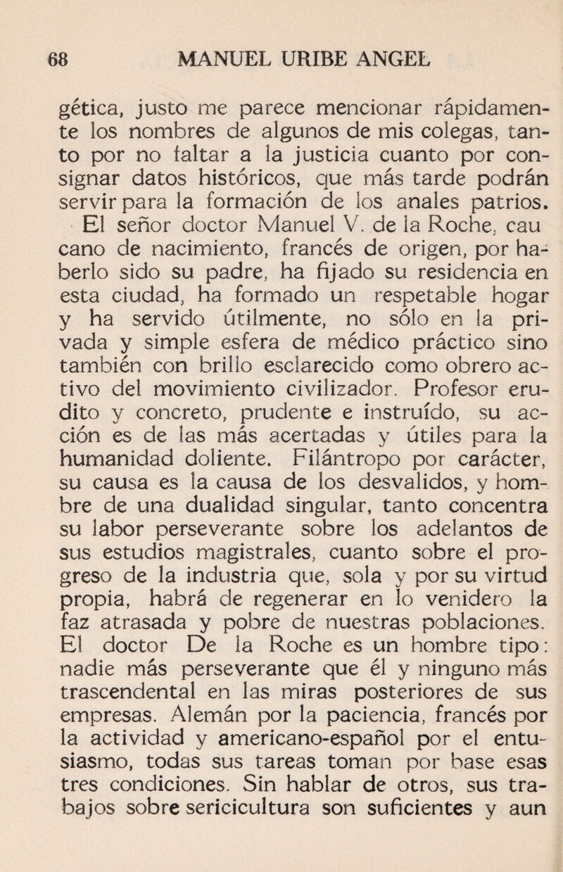gética, justo me parece mencionar rápidamen¬ te ios nombres de algunos de mis colegas, tan¬ to por no faltar a la justicia cuanto por con¬ signar datos históricos, que más tarde podrán servir para la formación de los anales patrios. El señor doctor Manuel V. de la Roche, cau cano de nacimiento, francés de origen, por ha¬ berlo sido su padre, ha fijado su residencia en esta ciudad, ha formado un respetable hogar y ha servido útilmente, no sólo en la pri¬ vada y simple esfera de médico práctico sino también con brillo esclarecido como obrero ac¬ tivo del movimiento civilizador. Profesor eru¬ dito y concreto, prudente e instruido, su ac¬ ción es de las más acertadas y útiles para la humanidad doliente. Filántropo por carácter, su causa es la causa de los desvalidos, y hom¬ bre de una dualidad singular, tanto concentra su labor perseverante sobre los adelantos de sus estudios magistrales, cuanto sobre el pro¬ greso de la industria que, sola y por su virtud propia, habrá de regenerar en lo venidero la faz atrasada y pobre de nuestras poblaciones. El doctor De la Roche es un hombre tipo: nadie más perseverante que él y ninguno más trascendental en las miras posteriores de sus empresas. Alemán por la paciencia, francés por la actividad y americano-español por el entu¬ siasmo, todas sus tareas toman por base esas tres condiciones. Sin hablar de otros, sus tra¬ bajos sobre sericicultura son suficientes y aun