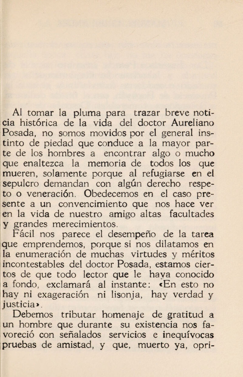 Al tomar la pluma para trazar breve noti¬ cia histórica de la vida del doctor Aureliano Posada, no somos movidos por el general ins¬ tinto de piedad que conduce a la mayor par¬ te de los hombres a encontrar algo o mucho que enaltezca la memoria de todos los que mueren, solamente porque al refugiarse en el sepulcro demandan con algún derecho respe¬ to o veneración. Obedecemos en el caso pre¬ sente a un convencimiento que nos hace ver en la vida de nuestro amigo altas facultades y grandes merecimientos. Fácil nos parece el desempeño de la tarea que emprendemos, porque si nos dilatamos en la enumeración de muchas virtudes y méritos incontestables del doctor Posada, estamos cier¬ tos de que todo lector que le haya conocido a fondo, exclamará al instante: «En esto no hay ni exageración ni lisonja, hay verdad y justicia». Debemos tributar homenaje de gratitud a un hombre que durante su existencia nos fa¬ voreció con señalados servicios e inequívocas pruebas de amistad, y que, muerto ya, opri-