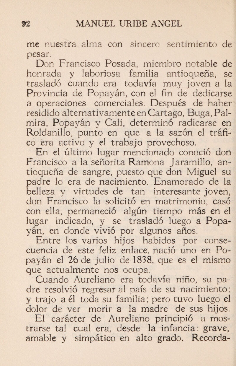 me nuestra alma con sincero sentimiento de pesar. Don Francisco Posada, miembro notable de honrada y laboriosa familia antioqueña, se trasladó cuando era todavía muy joven a la Provincia de Popayán, con el fin de dedicarse a operaciones comerciales. Después de haber residido alternativamente en Cartago, Buga, Pal- mira, Popayán y Cali, determinó radicarse en Roldanillo, punto en que a la sazón el tráfi¬ co era activo y el trabajo provechoso. En el último lugar mencionado conoció don Francisco a la señorita Ramona Jaramillo, an¬ tioqueña de sangre, puesto que don Miguel su padre lo era de nacimiento. Enamorado de la belleza y virtudes de tan interesante joven, don Francisco la solicitó en matrimonio, casó con ella, permaneció algún tiempo más en el lugar indicado, y se trasladó luego a Popa¬ yán, en donde vivió por algunos años. Entre los varios hijos habidos por conse¬ cuencia de este feliz enlace, nació uno en Po¬ payán el 26 de julio de 1838, que es el mismo que actualmente nos ocupa. Cuando Aureliano era todavía niño, su pa¬ dre resolvió regresar al país de su nacimiento; y trajo a él toda su familia; pero tuvo luego el dolor de ver morir a la madre de sus hijos. El carácter de Aureliano principió a mos¬ trarse tal cual era, desde la infancia: grave, amable y simpático en alto grado. Recorda-