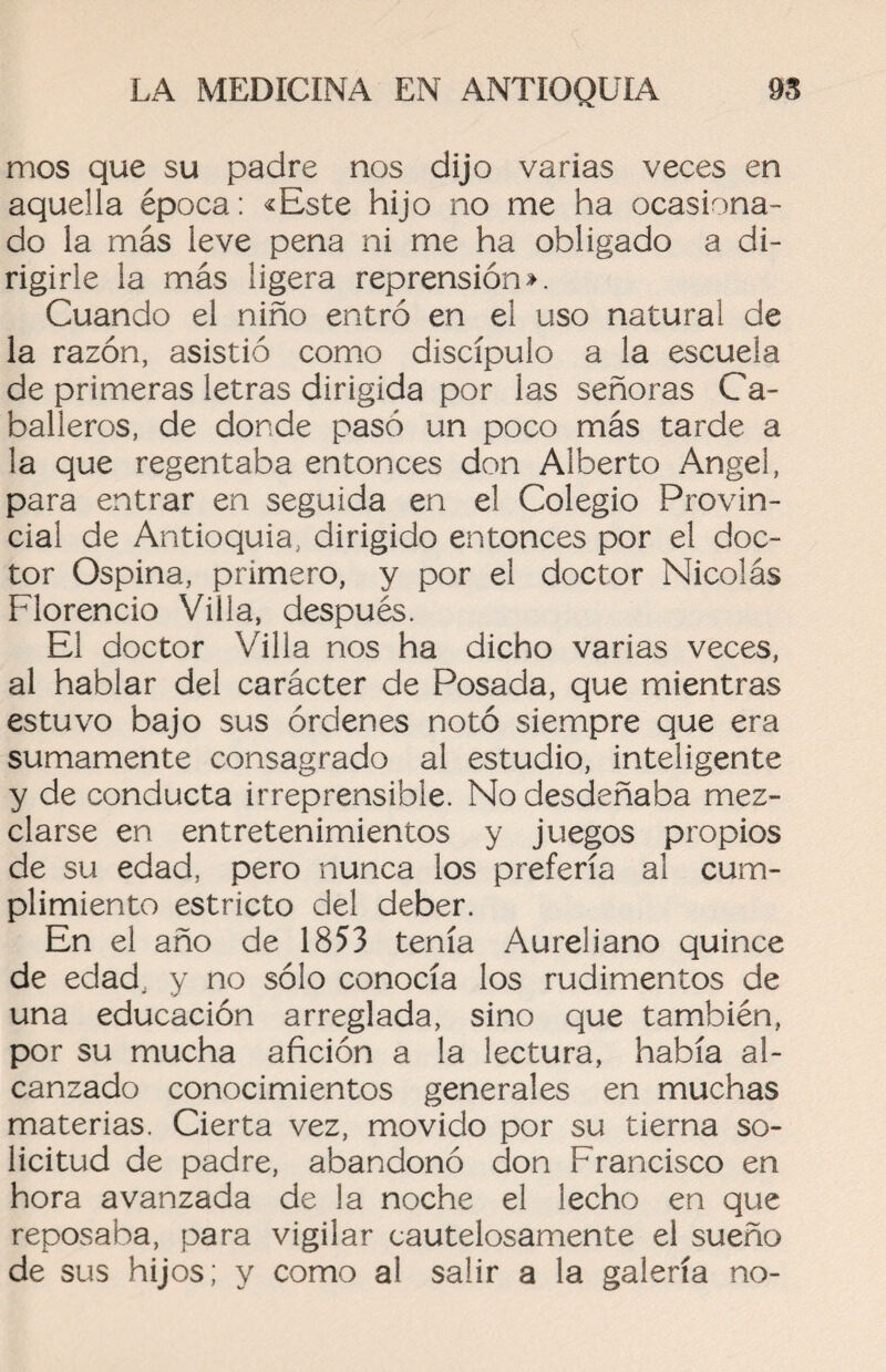 mos que su padre nos dijo varias veces en aquella época: «Este hijo no me ha ocasiona¬ do la más leve pena ni me ha obligado a di¬ rigirle la más ligera reprensión». Cuando el niño entró en el uso natural de la razón, asistió como discípulo a la escuela de primeras letras dirigida por las señoras Ca¬ balleros, de donde pasó un poco más tarde a la que regentaba entonces don Alberto Angel, para entrar en seguida en e! Colegio Provin¬ cial de Antioquia, dirigido entonces por el doc¬ tor Ospina, primero, y por el doctor Nicolás Florencio Villa, después. El doctor Villa nos ha dicho varias veces, al hablar del carácter de Posada, que mientras estuvo bajo sus órdenes notó siempre que era sumamente consagrado al estudio, inteligente y de conducta irreprensible. No desdeñaba mez¬ clarse en entretenimientos y juegos propios de su edad, pero nunca los prefería al cum¬ plimiento estricto del deber. En el año de 1853 tenía Aureliano quince de edad, y no sólo conocía los rudimentos de una educación arreglada, sino que también, por su mucha afición a la lectura, había al¬ canzado conocimientos generales en muchas materias. Cierta vez, movido por su tierna so¬ licitud de padre, abandonó don Francisco en hora avanzada de la noche el lecho en que reposaba, para vigilar cautelosamente el sueño de sus hijos; y como al salir a la galería no-