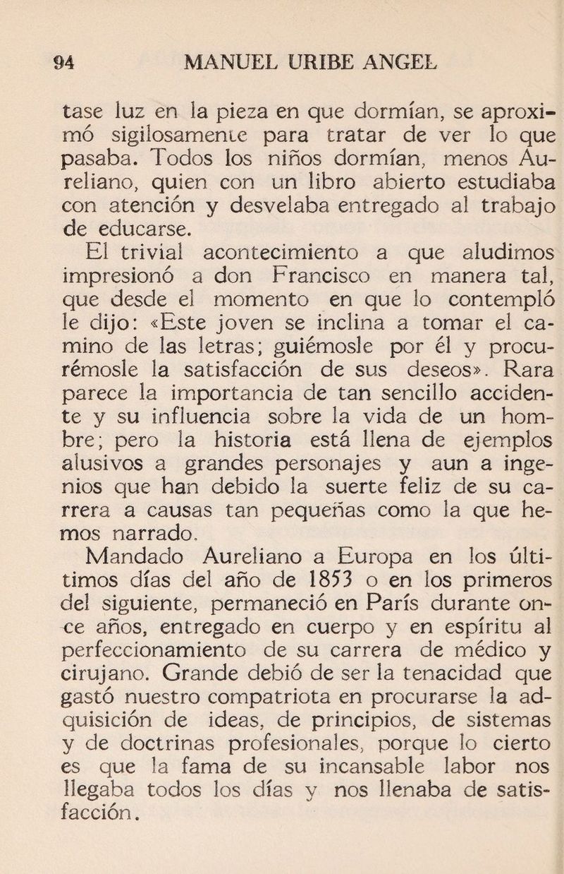 tase luz en la pieza en que dormían, se aproxi¬ mó sigilosamente para tratar de ver lo que pasaba. Todos ios niños dormían, menos Au- reliano, quien con un libro abierto estudiaba con atención y desvelaba entregado al trabajo de educarse. El trivial acontecimiento a que aludimos impresionó a don Francisco en manera tal, que desde el momento en que lo contempló le dijo: «Este joven se inclina a tomar el ca¬ mino de las letras; guiémosle por él y procu¬ rémosle la satisfacción de sus deseos». Rara parece la importancia de tan sencillo acciden¬ te y su influencia sobre la vida de un hom¬ bre; pero la historia está llena de ejemplos alusivos a grandes personajes y aun a inge¬ nios que han debido la suerte feliz de su ca¬ rrera a causas tan pequeñas como la que he¬ mos narrado. Mandado Aureliano a Europa en los últi- timos días del año de 1853 o en los primeros de! siguiente, permaneció en París durante on¬ ce años, entregado en cuerpo y en espíritu al perfeccionamiento de su carrera de médico y cirujano. Grande debió de ser la tenacidad que gastó nuestro compatriota en procurarse la ad¬ quisición de ideas, de principios, de sistemas y de doctrinas profesionales, porque lo cierto es que la fama de su incansable labor nos llegaba todos los días y nos llenaba de satis¬ facción .
