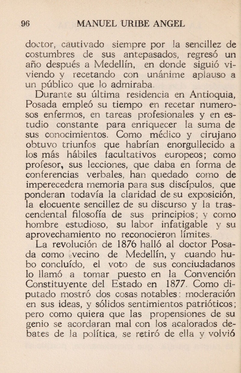 doctor, cautivado siempre por la sencillez de costumbres de sus antepasados, regresó un año después a Medellín, en donde siguió vi¬ viendo y recetando con unánime aplauso a un público que lo admiraba Durante su última residencia en Antioquia, Posada empleó su tiempo en recetar numero¬ sos enfermos, en tareas profesionales y en es¬ tudio constante para enriquecer la suma de sus conocimientos. Como médico y cirujano obtuvo triunfos que habrían enorgullecido a los más hábiles facultativos europeos; como profesor, sus lecciones, que daba en forma de conferencias verbales, han quedado como de imperecedera memoria para sus discípulos, que ponderan todavía la claridad de su exposición, la elocuente sencillez de su discurso y la tras¬ cendental filosofía de sus principios; y como hombre estudioso, su labor infatigable y su aprovechamiento no reconocieron límites. La revolución de 1876 halló al doctor Posa¬ da como vecino de Medellín, y cuando hu¬ bo concluido, el voto de sus conciudadanos lo llamó a tomar puesto en la Convención Constituyente del Estado en 1877. Como di¬ putado mostró dos cosas notables: moderación en sus ideas, y sólidos sentimientos patrióticos; pero como quiera que las propensiones de su genio se acordaran mal con los acalorados de¬ bates de la política, se retiró de ella y volvió