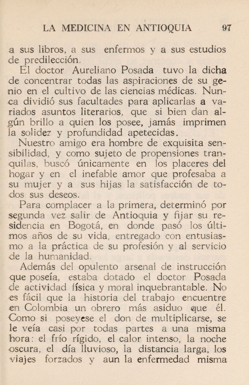 a sus libros, a sus enfermos y a sus estudios de predilección. El doctor Aureliano Posada tuvo la dicha de concentrar todas las aspiraciones de su ge¬ nio en el cultivo de las ciencias médicas. Nun¬ ca dividió sus facultades para aplicarlas a va¬ riados asuntos literarios, que si bien dan al¬ gún brillo a quien los posee, jamás imprimen la solidez y profundidad apetecidas. Nuestro amigo era hombre de exquisita sen¬ sibilidad, y como sujeto de propensiones tran¬ quilas, buscó únicamente en los placeres del hogar y en el inefable amor que profesaba a su mujer y a sus hijas la satisfacción de to¬ dos sus deseos. Para complacer a la primera, determinó por segunda vez salir de Antioquia y fijar su re¬ sidencia en Bogotá, en donde pasó los últi¬ mos años de su vida, entregado con entusias¬ mo a la práctica de su profesión y al servicio de la humanidad. Además del opulento arsenal de instrucción que poseía, estaba dotado el doctor Posada de actividad física y moral inquebrantable. No es fácil que la historia del trabajo encuentre en Colombia un obrero más asiduo que él. Como si poseyese el don de multiplicarse, se le veía casi por todas partes a una misma hora: el frío rígido, el calor intenso, la noche oscura, el día lluvioso, la distancia larga, los viajes forzados y aun la enfermedad misma