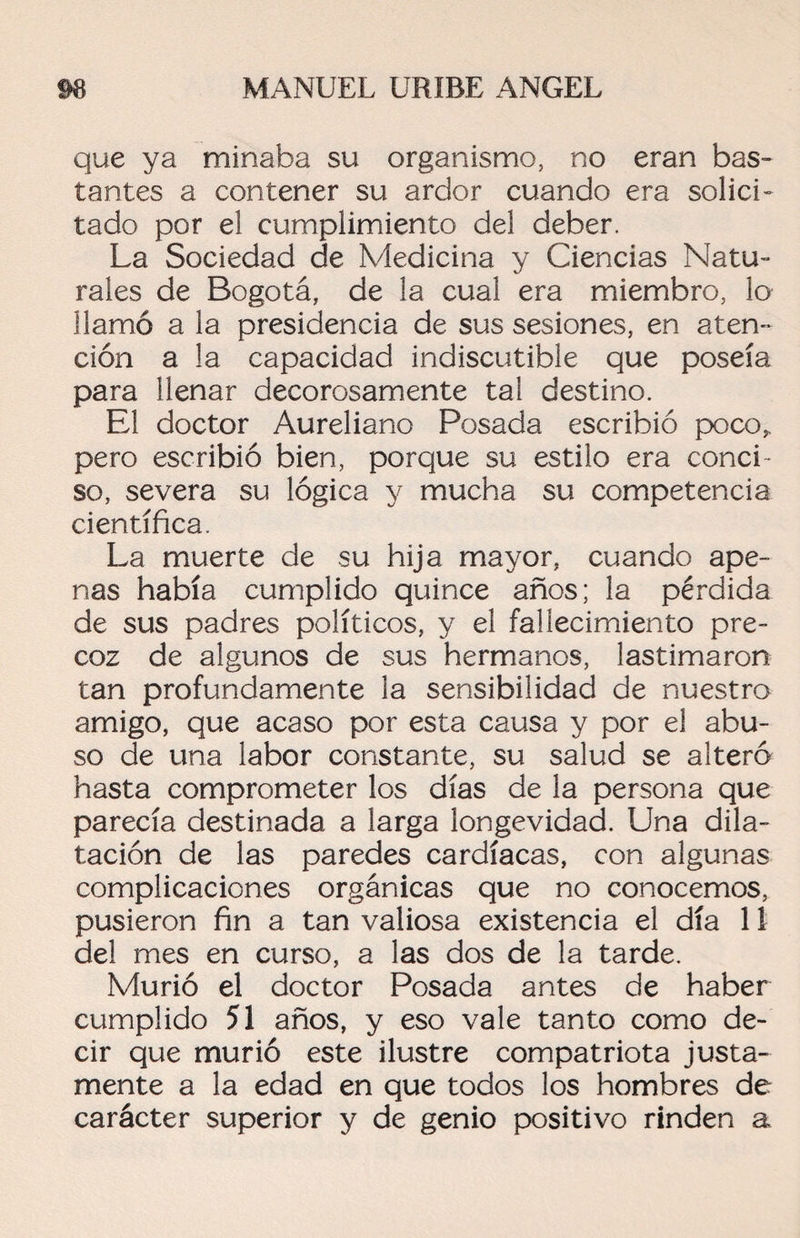 que ya minaba su organismo, no eran bas¬ tantes a contener su ardor cuando era solici¬ tado por el cumplimiento del deber. La Sociedad de Medicina y Ciencias Natu¬ rales de Bogotá, de la cual era miembro, lo llamó a la presidencia de sus sesiones, en aten¬ ción a la capacidad indiscutible que poseía para llenar decorosamente tal destino. El doctor Aureliano Posada escribió poco,, pero escribió bien, porque su estilo era conci¬ so, severa su lógica y mucha su competencia científica. La muerte de su hija mayor, cuando ape¬ nas había cumplido quince años; la pérdida de sus padres políticos, y el fallecimiento pre¬ coz de algunos de sus hermanos, lastimaron tan profundamente la sensibilidad de nuestro amigo, que acaso por esta causa y por el abu¬ so de una labor constante, su salud se alteró hasta comprometer los días de la persona que parecía destinada a larga longevidad. Una dila¬ tación de las paredes cardíacas, con algunas complicaciones orgánicas que no conocemos, pusieron fin a tan valiosa existencia el día 11 del mes en curso, a las dos de la tarde. Murió el doctor Posada antes de haber cumplido 51 años, y eso vale tanto como de¬ cir que murió este ilustre compatriota justa¬ mente a la edad en que todos los hombres de carácter superior y de genio positivo rinden a