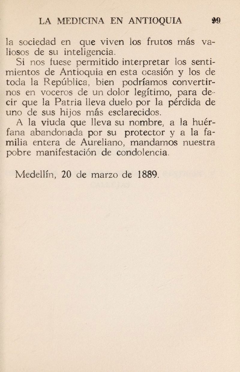 la sociedad en que viven los frutos más va¬ liosos de su inteligencia. Si nos fuese permitido interpretar los senti¬ mientos de Antioquia en esta ocasión y los de toda la República, bien podríamos convertir¬ nos en voceros de un dolor legítimo, para de ¬ cir que la Patria lleva duelo por la pérdida de uno de sus hijos más esclarecidos. A la viuda que lleva su nombre, a la huér¬ fana abandonada por su protector y a la fa¬ milia entera de Aureliano, mandamos nuestra pobre manifestación de condolencia Medeilín, 20 de marzo de 1889.